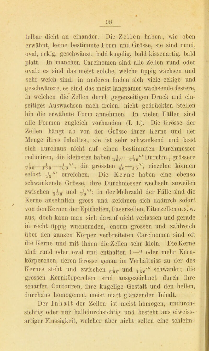 tolbar dicht an einander. Die Zellen haben, wie oben erwähnt, keine bestimmte Form und Grösse, sie sind rund, oval, eckig, geschwänzt, bald kugelig, bald kissenartig, bald platt. In manchen Carcinomen sind alle Zellen rund oder oval; es sind das meist solche, welche üppig wachsen und sehr weich sind, in anderen finden sich viele eckige und geschwänzte, es sind das meist langsamer wachsende festere, in welchen die* Zellen durch gegenseitigen Druck und ein- seitiges Auswachsen nach freien, nicht gedrückten Stellen hin die erwähnte Form annehmen. In vielen Fällen sind alle Formen zugleich vorhanden (I. 1.). Die Grösse der Zellen hängt ab von der Cirösse ihrer Kerne und der Menge ihres Inhaltes, sie ist sehr schwankend und lässt sicli durchaus nicht auf einen bestimmten Durchmesser reduciren, die kleinsten haben grössere 5Ön—rin—öie grössten so“einzelne können selbst erreichen. Die Kerne haben eine ebenso schwankende Grösse, ihre Durchmesser wechseln zuweilen zwischen und in der Mehrzahl der Fälle sind die Kerne ansehnlich gross und zeichnen sich dadurch sofort von den Kernen der Epithelien, Faserzellen, Eiterzellen u. s. w. aus, doch kann man sich darauf nicht verlassen und gerade in recht üppig wuchernden, enorm grossen und zahlreich über den ganzen Körper verbreiteten Carcinomen sind oft die Kerne und mit ihnen die Zellen sehr klein. Die Kerne sind rund oder oval und enthalten 1—2 oder mehr Kern- körperchen, deren Grösse genau im Verhältniss zu der des Kernes steht und zwischen und schwankt; die grossen Kernkörperchen sind ausgezeichnet durch ihre scharfen Contouren, ihre kugelige Gestalt und den hellen, durchaus homogenen, meist matt glänzenden Inhalt. Der Inhalt der Zcdlen ist meist homogen, undurch- sichtig oder nur halbdurchsichtig und besteht aus eiweiss- artiger Flüssigkeit, welcher aber nicht selten eine schleim-