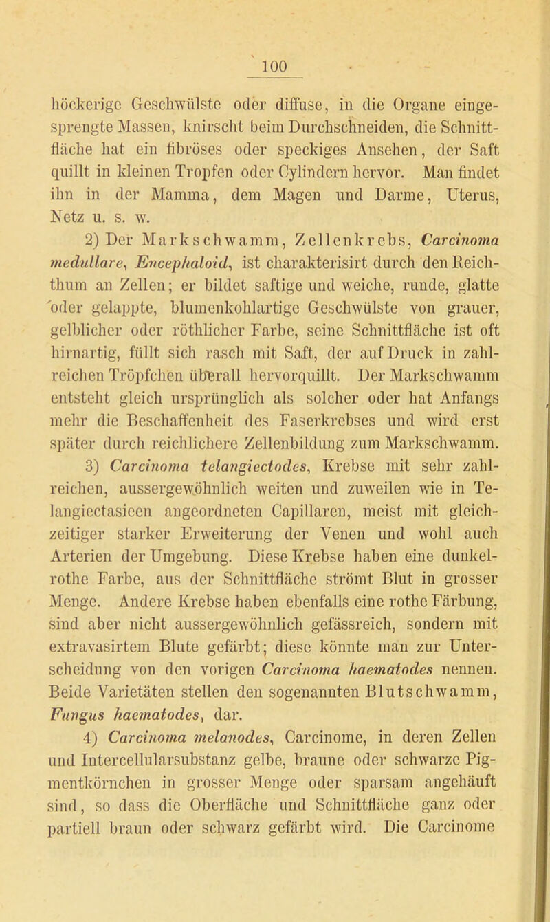 höckerige Geschwülste oder dilfuse, in die Organe einge- sprengte Massen, knirscht heim Durchschneiden, die Schnitt- fläche hat ein fibröses oder speckiges Ansehen, der Saft quillt in kleinen Tropfen oder Cylindern hervor. Man findet ihn in der Mamma, dem Magen und Darme, Uterus, Netz u. s. w. 2) Der Mark schwamm, Zellen krebs, Carcinoma medulläre^ Encep/taloid^ ist charakterisirt durch den Reich- thum an Zellen; er bildet saftige und weiche, runde, glatte oder gelappte, blumenkohlartige Geschwülste von grauer, gelblicher oder röthlicher Farbe, seine Schnittfläche ist oft hii-nartig, füllt sich rasch mit Saft, der auf Druck in zahl- reichen Tröpfchen üb*erall hervorquillt. Der Markschwamm entsteht gleich ursprünglich als solcher oder hat Anfangs mehr die Beschaffenheit des Faserkrebses und wird erst später durch reichlichere Zellenbildung zum Markschwamm. 3) Carcinoma telatigiectodes, Krebse mit sehr zahl- reichen, aussergewphnlich weiten und zuweilen wie in Te- langiectasieen angeordneten Capillaren, meist mit gleich- zeitiger starker Erweiterung der Venen und wohl auch Arterien der Umgebung. Diese Krebse haben eine dunkel- rothe Farbe, aus der Schnittfläche strömt Blut in grosser Menge. Andere Krebse haben ebenfalls eine rothe Färbung, sind aber nicht aussergewöhnlich gefässreich, sondern mit extravasirtem Blute gefärbt; diese könnte man zur Unter- scheidung von den vorigen Carcinoma kaematodes nennen. Beide Varietäten stellen den sogenannten Blutschwamm, Fungus hae?natodes, dar. 4) Carcinoma melanodes^ Carcinome, in deren Zellen und Intercellularsubstanz gelbe, braune oder schwarze Pig- mentkörnchen in grosser Monge oder sparsam angehäuft sind, so dass die Oberfläche und Schnittfläche ganz oder partiell braun oder schwarz gefärbt wird. Die Carcinome