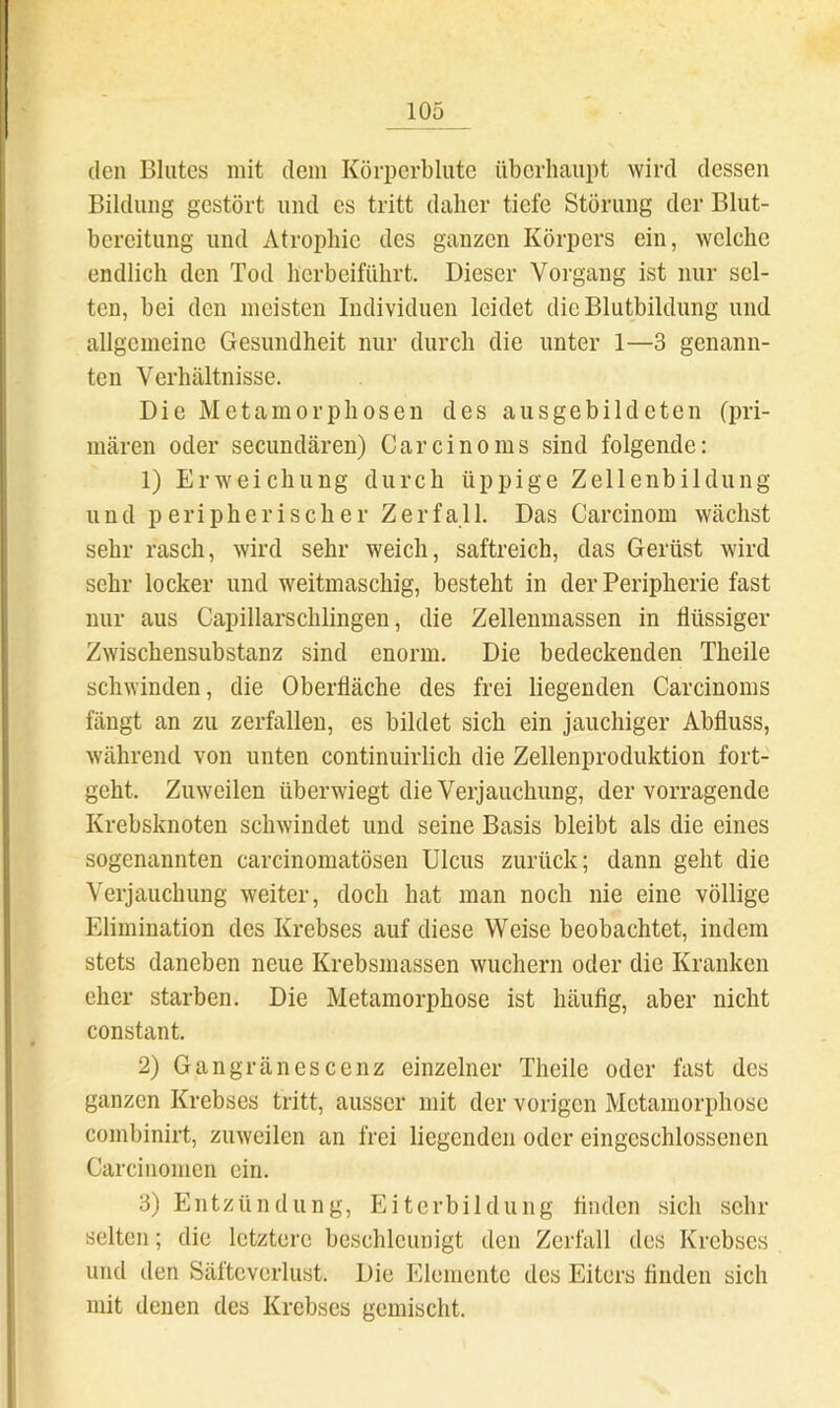 (len Blutes mit dem Körperblutc überhaupt wird dessen Bildung gestört und es tritt daher tiefe Störung der Blut- bereitung und Atrophie des ganzen Körpers ein, welche endlich den Tod herbeiführt. Dieser Vorgang ist nur sel- ten, bei den meisten Individuen leidet die Blutbildung und allgemeine Gesundheit nur durch die unter 1—3 genann- ten Verhältnisse. Die Metamorphosen des ausgebildeten (pri- mären oder secundären) Car ein o ms sind folgende; 1) Erweichung durch üppige Zellenbildung und peripherischer Zerfall. Das Carcinom wächst sehr rasch, wird sehr weich, saftreich, das Gerüst wird sehr locker und weitmaschig, besteht in der Peripherie fast nur aus Capillarschlingen, die Zellemnassen in flüssiger Zwischensubstanz sind enorm. Die bedeckenden Theile schwinden, die Oberfläche des frei liegenden Carcinoms fängt an zu zerfallen, es bildet sich ein jauchiger Abfluss, während von unten continuirlich die Zellenproduktion fort- geht. Zuweilen überwiegt die Verjauchung, der vorragende Krebsknoten schwindet und seine Basis bleibt als die eines sogenannten carcinomatösen Ulcus zurück; dann geht die Verjauchung weiter, doch hat man noch nie eine völlige Elimination des Krebses auf diese Weise beobachtet, indem stets daneben neue Krebsmassen wuchern oder die Kranken eher starben. Die Metamorphose ist häufig, aber nicht constant. 2) Gangränescenz einzelner Theile oder fast des ganzen Krebses tritt, ausser mit der vorigen Metamorphose combinirt, zuweilen an frei liegenden oder eingeschlossenen Carcinomen ein. 3) Entzündung, Eiterbildung finden sich sehr selten; die letztere beschleunigt den Zerfall des Krebses und den Säfteverlust. Die Elemente des Eiters finden sich mit denen des Krebses gemischt.