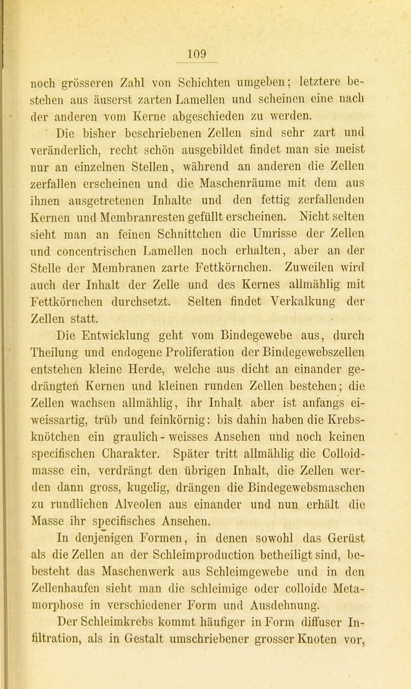 noch grösseren Zahl von Schicliten umgeben; letztere be- stehen aus äuserst zarten Lamellen und scheinen eine nach der anderen vom Kerne abgeschieden zu werden. Die bisher beschriebenen Zellen sind sehr zart und veränderlich, recht schön ausgebildet findet man sie meist nur an einzelnen Stellen, während an anderen die Zellen zerfallen erscheinen und die Maschenräume mit dem aus ihnen ausgetretenen Inhalte und den fettig zerfallenden Kernen und Membranresten gefüllt erscheinen. Nicht selten sieht man an feinen Schnittchen die Umrisse der Zellen und concentrischen Lamellen noch erhalten, aber an der Stelle der Membranen zarte Fettkörnchen. Zuweilen wird auch der Inhalt der Zelle und des Kernes allmählig mit Fettkörnchen durchsetzt. Selten findet Verkalkung der Zellen statt. Die Entwicklung geht vom Bindegewebe aus, durch Theilung und endogene Proliferation der Bindegewebszellen entstehen kleine Herde, welche aus dicht an einander ge- drängten Kernen und kleinen runden Zellen bestehen; die Zellen w'aehsen allmählig, ihr Inhalt aber ist anfangs ci- weissartig, trüb und feinkörnig: bis dahin haben die Krebs- knötchen ein graulich - weisses Ansehen und noch keinen si)ecifischen Charakter. Später tritt allmählig die Colloid- masse ein, verdrängt den übrigen Inhalt, die Zellen wer- den dann gross, kugelig, drängen die Bindegewebsmaschen zu rundlichen Alveolen aus einander und nun erhält die Masse ihr specifisches Ansehen. In denjenigen Formen, in denen sowohl das Gerüst als die Zellen an der Schleimproduction betheiligt sind, be- besteht das Maschenwerk aus Schleimgewebe und in den Zellenhaufen sieht man die schleimige oder colloide Meta- morphose in verschiedener Form und Ausdehnung. Der Schleimkrebs kommt häufiger in Form diffuser In- filtration, als in Gestalt umschriebener grosser Knoten vor,