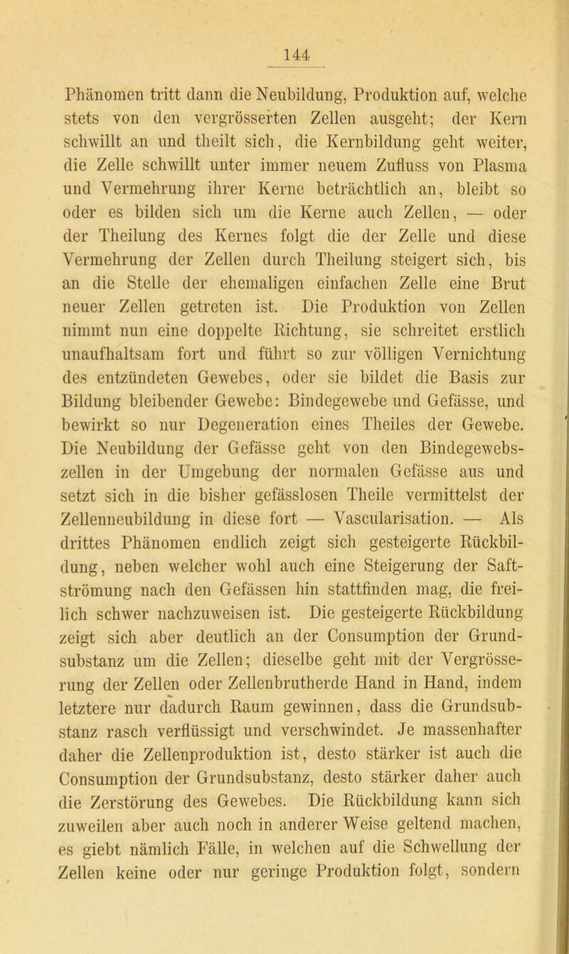Phänomen tritt dann die Neubildung, Produktion auf, welche stets von den vergrösseften Zellen ausgeht; der Kern schwillt an und theilt sich, die Kernbildung geht weiter, die Zelle schwillt unter immer neuem Zufluss von Plasma und Vermehrung ihrer Kerne beträchtlich an, bleibt so oder es bilden sich um die Kerne auch Zellen, — oder der Theilung des Kernes folgt die der Zelle und diese Vermehrung der Zellen durch Theilung steigert sich, bis an die Stelle der ehemaligen einfachen Zelle eine Brut neuer Zellen getreten ist. Die Produktion von Zellen nimmt nun eine doppelte Richtung, sie schreitet erstlich unaufhaltsam fort und führt so zur völligen Vernichtung des entzündeten Gewebes, oder sie bildet die Basis zur Bildung bleibender Gewebe; Bindegewebe und Gefässe, und bewirkt so nur Degeneration eines Theiles der Gewebe. Die Neubildung der Gefässe geht von den Bindegewebs- zellen in der Umgebung der normalen Gefässe aus und setzt sich in die bisher gefässlosen Theile vermittelst der Zellenneubildung in diese fort — Vascularisation. — Als drittes Phänomen endlich zeigt sich gesteigerte Rückbil- dung, neben welcher wohl auch eine Steigerung der Saft- strömung nach den Gefässen hin stattfinden mag, die frei- lich schwer nachzuweisen ist. Die gesteigerte Rückbildung zeigt sich aber deutlich an der Consumption der Grund- substanz um die Zellen; dieselbe geht mit der Vergrösse- rung der Zellen oder Zellenbrutherde Hand in Hand, indem letztere nur dadurch Raum gewinnen, dass die Grundsub- stanz rasch verflüssigt und verschwindet. Je massenhafter daher die Zellenproduktion ist, desto stärker ist auch die Consumption der Grundsubstanz, desto stärker daher auch die Zerstörung des Gewebes. Die Rückbildung kann sich zuweilen aber auch noch in anderer Weise geltend machen, es giebt nämlich Fälle, in welchen auf die Schwellung der Zellen keine oder nur geringe Produktion folgt, sondern