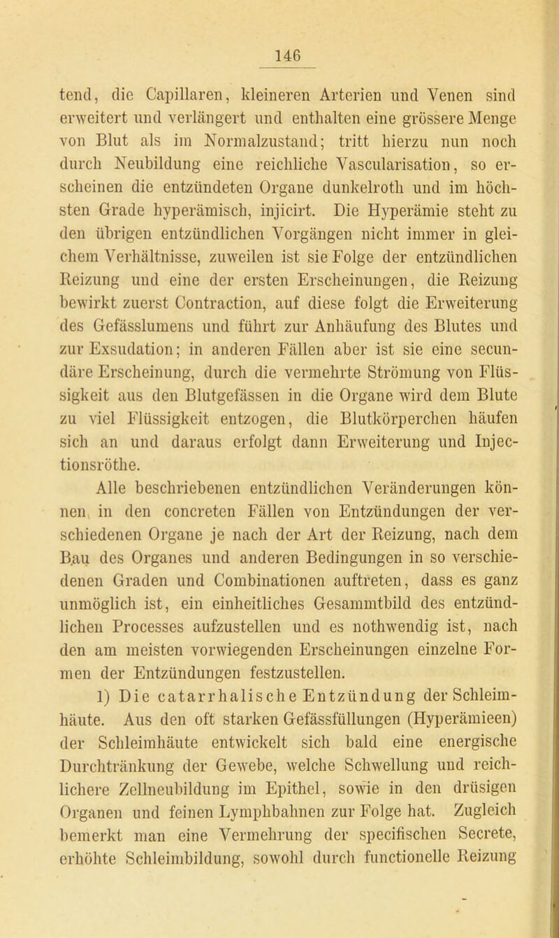teiul, die Capillaren, kleineren Arterien und Venen sind erweitert und verlängert und enthalten eine grössere Menge von Blut als iin Normalzustand; tritt hierzu nun noch durch Neubildung eine reichliche Vascularisation, so er- scheinen die entzündeten Organe dunkelroth und im höch- sten Grade hyperämisch, injicirt. Die Hyperämie steht zu den übrigen entzündlichen Vorgängen nicht immer in glei- chem Verhältnisse, zuweilen ist sie Folge der entzündlichen Reizung und eine der ersten Erscheinungen, die Reizung bewirkt zuerst Contraction, auf diese folgt die Erweiterung des Gefässlumens und führt zur Anhäufung des Blutes und zur Exsudation; in anderen Fällen aber ist sie eine secun- däre Erscheinung, durch die vermehrte Strömung von Flüs- sigkeit aus den Blutgefässen in die Organe wird dem Blute zu viel Flüssigkeit entzogen, die Blutkörperchen häufen sich an und daraus erfolgt dann Erweiterung und Injec- tionsröthe. Alle beschriebenen entzündlichen Veränderungen kön- nen, in den concreten Fällen von Entzündungen der ver- schiedenen Organe je nach der Art der Reizung, nach dem B.au des Organes und anderen Bedingungen in so verschie- denen Graden und Combinationen auftreten, dass es ganz unmöglich ist, ein einheitliches Gesammtbild des entzünd- lichen Processes aufzustellen und es nothwendig ist, nach den am meisten vorwiegenden Erscheinungen einzelne For- men der Entzündungen festzustellen. 1) Die catarrhalische Entzündung der Schleim- häute. Aus den oft starken Gefässfüllungen (Hyperämieen) der Schleimhäute entwickelt sich bald eine energische Durchtränkung der Gewebe, welche Schwellung und reich- lichere Zellneubildung im Epithel, sowie in den drüsigen Organen und feinen Lymphbahnen zur Folge hat. Zugleich bemerkt man eine Vermehrung der specifischen Secrete, erhöhte Schleimbildung, sowohl durch functionelle Reizung