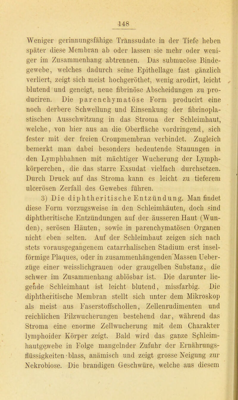 Weniger gerinnimgafähige Transsudate in der Tiefe heben später diese Membran ab oder lassen sie mehr oder weni- ger im Zusammenhang abtrennen. Das submucöse Binde- gewebe, welches dadurch seine Epithellage fast gänzlich verliert, zeigt sich meist hochgeröthet, wenig arodirt, leicht blutend und geneigt, neue fibrinöse Abscheidungen zu pro- duciren. Die parenchymatöse Form producirt eine noch derbere Schwellung und Einsenkung der fibrinopla- stischen Ausschwitzung in das Stroma der Schleimhaut, welche, von hier aus an die Oberfläche vordringend, sich fester mit der freien Croupmembran verbindet. Zugleich bemerkt man dabei besonders bedeutende Stauungen in den Lymphbahnen mit mächtiger Wucherung der Lymph- körperchen, die das starre Exsudat vielfach durchsetzen. Durch Druck auf das Stroma kann es leicht zu tieferem ulcerösen Zerfall des Gewebes führen. 3) Die diphtheritische Entzündung. Man findet diese Form vorzugsweise in den Schleimhäuten, doch sind diphtheritische Entzündungen auf der äusseren Haut (Wun- den), serösen Häuten, sowie in parenchymatösen Organen nicht eben selten. Auf der Schleimhaut zeigen sich nach stets vorausgegangenem catarrhalischen Stadium erst insel- förmige Plaques, oder in zusammenhängenden Massen Ueber- züge einer weisslichgrauen oder graugelben Substanz, die schwer im Zusammenhang ablösbar ist. Die darunter lie- gende Schleimhaut ist leicht blutend, missfarbig. Die diphtheritische Membran stellt sich unter dem Mikroskop als meist aus Faserstoffschollen, Zellenrudimenten und reichlichen Pilzwucherungen bestehend dar, während das Stroma eine enorme Zellwucherung mit dem Charakter lymphoider Körper zeigt. Bald wird das ganze Schleim- hautge;webe in Folge mangelnder Zufuhr der Ernährungs- flüssigkeiten-blass, anämisch und zeigt grosse Neigung zur Nekrobiose. Die brandigen Geschwüre, welche aus diesem
