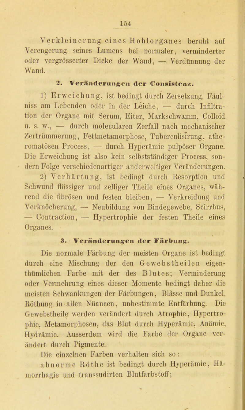 Verkleinerung eines Hohlorganes beruht auf Verengerung seines Lumens bei normaler, verminderter oder vergrösserter Dicke der Wand, — Verdünnung der Wand. '*• Veräiideruiigon der CoiisisteiiK. ]) Erweichung, ist bedingt durch Zersetzung, Fäul- niss am Lebenden oder in der Leiche, — durch Infiltra- tion der Organe mit Serum, Eiter, Markschwamm, Colloid u. s. w., — durch molecularen Zerfall nach mechanischer Zertrümmerung, Fettmetamorphose, Tuberculisirung, athe- romatüsen Process, — durch Plyperämie pulpöser Organe. Die Erweichung ist also kein selbstsLändiger Process, son- dern Folge verschiedenartiger anderweitiger Veränderungen. 2) Verhärtung, ist bedingt durch Resorption und Schwund flüssiger und zeitiger Theile eines Organes, wäh- rend die fibrösen und festen bleiben, — Verkreidung und Verknöcherung, — Neubildung von Bindegewebe, Scirrhus, — Contraction, — Hypertrophie der festen Theile eines Organes. 3. Vernnderuiij^en der Färbung. Die normale P’'ärbung der meisten Organe ist bedingt durch eine Mischung der den Gewebstheilen eigen- thümlichen Farbe mit der des Blutes; Verminderung oder Vermehrung eines dieser Momente bedingt daher die meisten Schwankungen der Färbungen, Blasse und Dunkel, Röthung in allen Nüancen, unbestimmte Entfärbung. Die Gewebstheile werden verändert durch Atrophie, Hypertro- phie, Metamorphosen, das Blut durch Hyperämie, Anämie, Hydrämie. Ausserdem wird die Farbe der Organe ver- ändert durch Pigmente. Die einzelnen Farben vei’halten sich so: abnorme Röthe ist bedingt durch Hyperämie, Hä- morrhagie und transsudirten Blutfarbstoti'; »
