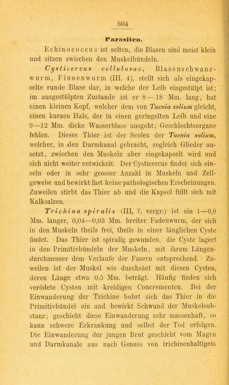 l'arnsiten. Echinococcus ist selten, die Blasen sind meist klein und sitzen zwischen den Muskelbündeln. Cysticercus cellulosae^ Blasenschwanz- wurm, Finnen wurm (III. 4), stellt sich als eingekap- selte runde Blase dar, in welche der Leib eingestülpt ist; im ausgestülpten Zustande ist er 8—18 Mm. lang, hat einen kleinen Kopf, welcher dem von Taenia soliurn gleicht, einen kurzen Hals, der in einen geringelten Leib und eine 9—12 Mm. dicke Wasserblase ausgeht; Geschlechtsorgane fehlen. Dieses Thier ist der Scolex der Taenia soliu?n, welcher, in <den Darmkanal gebracht, sogleich Glieder an- setzt, zwischen den Muskeln aber eingekapselt wird und sich nicht weiter entwickelt. Der Cysticercus findet sich ein- zeln oder in sehr grosser Anzahl in Muskeln und Zell- gewebe und bewirkt fast keine pathologischen Erscheinungen. Zuweilen stirbt das Thier ab und die Kapsel füllt sich mit Kalksalzen. Tri China spiralis (III, 7, vergr.j ist ein 1—0,8 Mm. langer, 0,04—0,03 Mm. breiter Fadenwuru), der sich in den Muskeln theils frei, theils in einer länglichen Cyste findet. Das Thier ist spiralig gewunden, die Cyste lagert in den Primitivbündeln der Muskeln, mit ihrem Längen- durchmesser dem Verlaufe der Fasern entsprechend. Zu- weilen ist der Muskel wie durchsäet mit diesen Cysten, deren Länge etwa 0,5 Mm. beträgt. Häufig finden sich verödete Cysten mit kreidigen Concrementen. Bei der Einwanderung der Trichine bohrt sich das Thier in die Primitivbündel ein und bewirkt Schwund der Muskelsub- stanz; geschieht diese Einwanderung sehr massenhaft, so kann schwere Erkrankung und selbst der Tod erfolgen. Die Einwanderung der jungen Brut geschieht vom Magen und Darmkanale aus nach Genuss von trichinenhaltigem