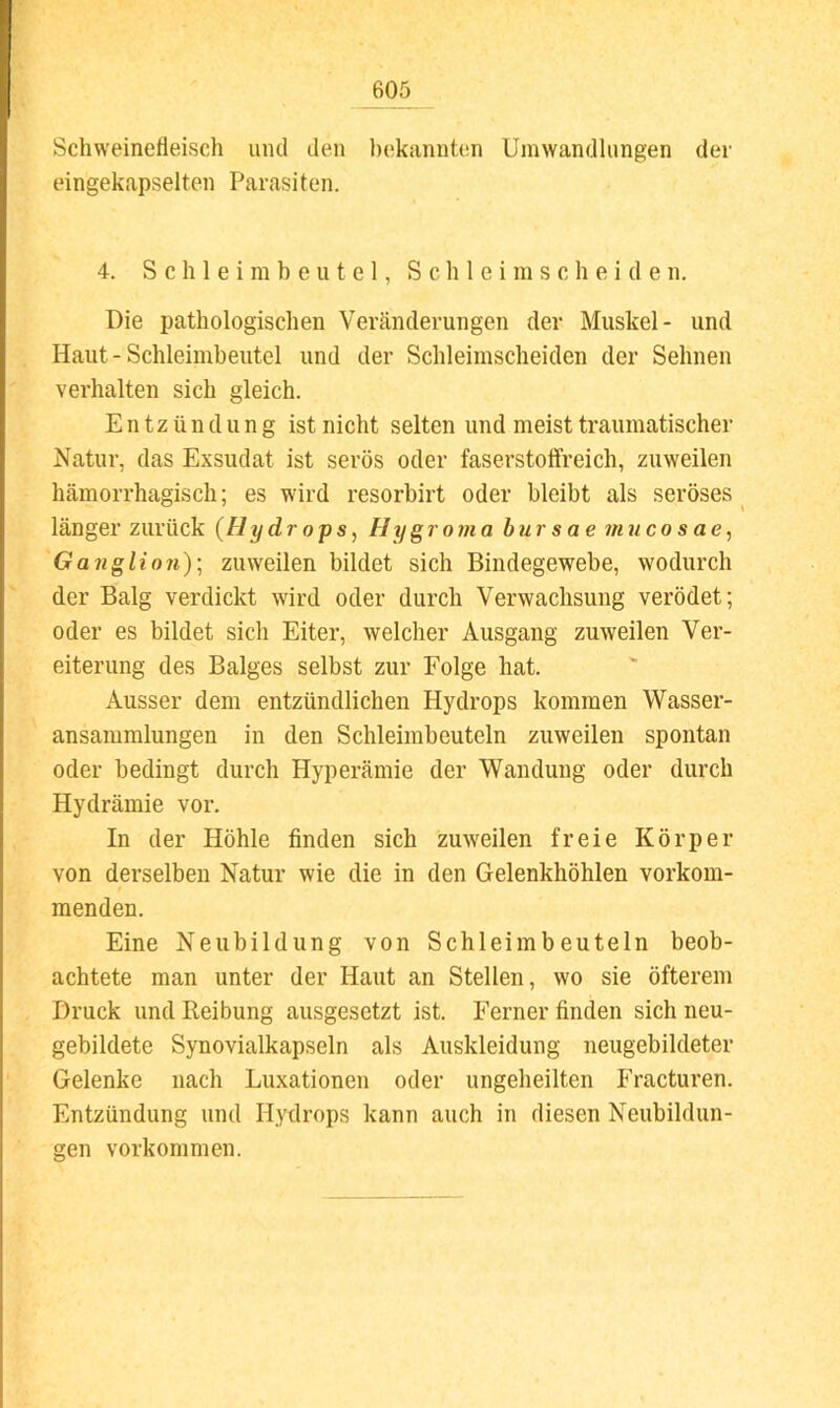 Schweinefleisch und den l)ekiinnten Umwandlungen der eingekapselten Parasiten. 4. S c h 1 e i m b e u t e 1, S c h 1 e i m s c h e i d e n. Die pathologischen Veränderungen der Muskel- und Haut - Schleimbeutel und der Schleimscheiden der Sehnen vei’halten sich gleich. Entzündung ist nicht selten und meist traumatischer Natur, das Exsudat ist serös oder faserstotfreich, zuweilen hämorrhagisch; es wird resorbirt oder bleibt als seröses ^ länger zurück {Hydrops, Hygrojjia hursae 7nucosae, Ganglion)', zuweilen bildet sich Bindegewebe, wodurch der Balg verdickt wird oder durch Verwachsung verödet; oder es bildet sich Eiter, welcher Ausgang zuweilen Ver- eiterung des Balges selbst zur Folge hat. Ausser dem entzündlichen Hydrops kommen Wasser- ansammlungen in den Schleimbeuteln zuweilen spontan oder bedingt durch Hyperämie der Wandung oder durch Hydrämie vor. In der Höhle finden sich zuweilen freie Körper von derselben Natur wie die in den Gelenkhöhlen verkom- menden. Eine Neubildung von Schleimbeuteln beob- achtete man unter der Haut an Stellen, wo sie öfterem Druck und Reibung ausgesetzt ist. Ferner finden sich neu- gebildete Synovialkapseln als Auskleidung neugebildeter Gelenke nach Luxationen oder ungeheilten Fracturen. Entzündung und Hydrops kann auch in diesen Neubildun- gen Vorkommen.