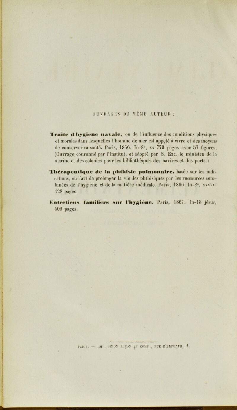 ou viiACKS DU MÉMU AÜTEUU : 'l'raitc d’hyiçi«*nc navale, ou cio l’influence clos conclilioii> ^tlly^icjuc.••' et morales clans lesquelles l’homme de mer est appelé à vivre et des moyens de conserver sa santé. Paris, 1850. In-8°, xx-770 pages avec 57 figures. (Ouvrage couronné par l’Institut, et adopté par S. Exc. le ministre delà marine et des colonies pour les bibliothèques des navires et des ports.) Tliérapeufiqtie de la plitliîsic pulmonaire, basée sur les indi- cations, ou l’art de prolonger la vie des phthisiques par les ressources com- binées de l’hygiène et de la matière médicale. Paris, 1800. In-S®, xxxm- pages. Entretiens familiers sur l'Iij^giène. l*aris, 1807. In-18 jc’sus, i09 pages. rAiiii. — !M. s!5Ko; ü.-çus li cco!!'., üue D’rnFunTii, î.