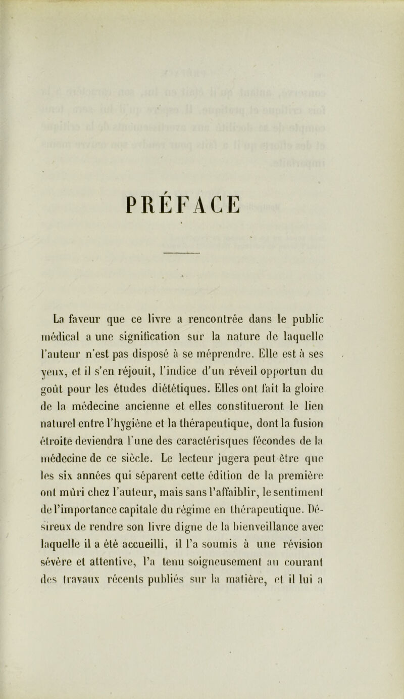 PRÉFACE La faveur que ce livre a rencontrée dans le public médical a une signification sur la nature de laquelle Fauteur n’est pas disposé à se méprendre. Elle est à ses yeux, et il s’en réjouit, l’indice d’un réveil opportun du goût pour les études diététiques. Elles ont fait la gloire de la médecine ancienne et elles constitueront le lien naturel entre l’hygiéne et la thérapeutique, dont la fusion étroite deviendra l’une des caractérisques fécondes de la médecine de ce siècle. Le lecteur jugera peut-être que les six années qui séparent cette édition de la première ont mûri chez l’auteur, mais sans l’affaiblir, le sentiment de Fimportance capitale du régime en thérapeutique. Dé- sireux de rendre son livre digne de la liienveillance avec laquelle il a été accueilli, il Fa soumis à une révision sévère et attentive. Fa tenu soigneusement an courant des travaux récents publiés sur la matière, et il lui a