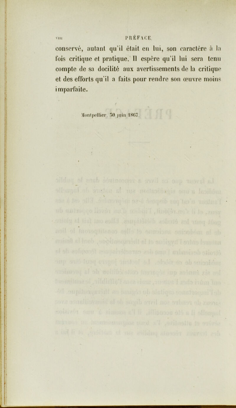 VIII I'TîÉFACR, conservé, autant qu’il était en lui, son caractère à la fois critique et pratique. Il espère qu’il lui sera tenu compte de sa docilité aux avertissements de la critique et des efforts qu’il a faits pour rendre son œuvre moins imparfaite. Montpellier, T)!! juin 1S07.