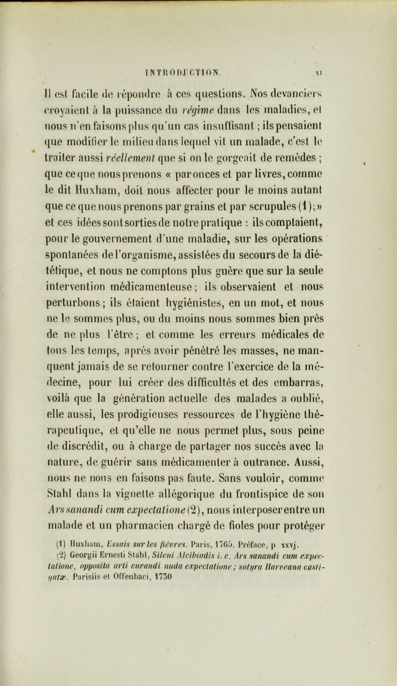 INTHOIiJir/nON. \I Il esl facile do l époiidro à ces questions. Nos devanciers croyaient à la puissance du régime dans les maladies, el nous n’en faisons plus qu’un cas insuffisant ; ilspensaienl que modifier le milieu dans lequel vil un malade, c’esi le traiter aussi réellement que si on le gorgeait de remèdes ; que ce que nous prenons « par onces et par livres, comme le dit Huxliam, doit nous affecter pour le moins autant que ce que nous prenons par grains et par scrupules (1);« et ces idées sont sorties de notre pratique : ils comptaient, pour le gouvernement d’une maladie, sur les opérations spontanées de l’organisme, assistées du secours de la dié- tétique, et nous ne comptons plus guère que sur la seule intervention médicamenteuse ; ils observaient et nous perturbons ; ils étaient hygiénistes, en un mot, et nous ne le sommes plus, ou du moins nous sommes bien près de ne plus l’être ; et comme les erreurs médicales de tous les temps, après avoir pénétré les masses, ne man- quent jamais de se retourner contre l’exercice de la mé- decine, pour lui créer des difficultés et des embarras, voilà que la génération actuelle des malades a oublié, elle aussi, les prodigieuses ressources de l’hygiène thé- rapeutique, et qu’elle ne nous permet plus, sous peine de discrédit, ou à charge de partager nos succès avec la nature, de guérir sans médicamenter à outrance. Aussi, nous ne nous en faisons pas faute. Sans vouloir, comme Stahl dans la vignette allégorique du frontispice de son Arssanandi mm expectatione(^2)^ nous interposer entre un malade et un pharmacien chargé de fioles pour protéger (1) lluxliam, Essais sur les fièvres. Paris, 17Gà. Préface, p xxvj. [2) Georgii Ernesti Slalil, Sileni AlcibiacUs i. e. Ars sanandi cum expec- tatione, opposila arti ciirandi nuda expeclatione ; satyra IJarveana cusii- yatæ. Parisiis et Offenbaci, 1730