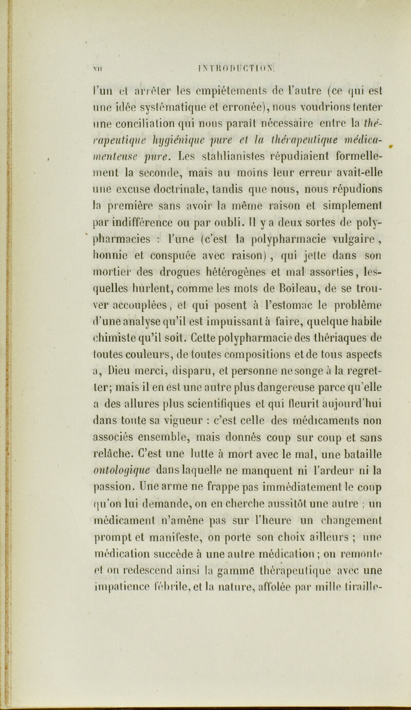 MI INTIlOFfUCTinN. riiii cl ancler les empiétements de l’autre (ce qui est une idée syslématique et erronée), nous voudrions tenter une conciliation qui nous paraît nécessaire entre la thé- rapeutique hygiénique pure et la thérapeutique médica- menteuse pure. Les stahlianistes répudiaient formelle- ment la seconde, mais au moins leur erreur avait-elle une excuse doctrinale, tandis que nous, nous répudions la première sans avoir la même raison et simplement par indifférence ou par oubli. Il y a deux sortes de poly- ' pharmacies ; Lune (c’est la polypharmacie vulgaire , honnie et conspuée avec raison), qui jette dans son mortier des drogues hétérogènes et mal assorties, les- quelles hurlent, comme les mots de Boileau, de se troU' ver accouplées, et qui posent à l’estomac le problème d’une analyse qu’il est impuissant à faire, quelque habile chimiste qu’il soit. Cette polypharmacie des thériaques de toutes couleurs, de toutes compositions et de tous aspects a, Dieu merci, disparu, et personne ne songe à la regret- ter; mais il en est une autre plus dangereuse parce qu’elle a des allures plus scientifiques et qui fleurit aujourd’hui dans tonte sa vigueur : c’est celle des médicaments non associés ensemble, mais donnés coup sur coup et sans relâche. C’est une lutte à mort avec le mal, une bataille ontologique dans laquelle ne manquent ni l’ardeur ni la passion. Une arme ne frappe pas immédiatement le coup (ju’on lui demande, on en cherche aussitôt une autre ; un médicament n’amène pas sur l’heure un changement prompt et manifeste, on porte son choix ailleurs ; une médication succède à une autre médication ; on remonte' et on redescend ainsi la gamme thérapeulique avec une impatience l'éhrile,et la nature, affolée pai‘ mille liiaille-