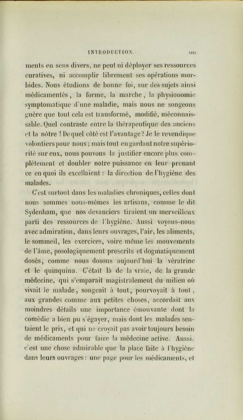 INI RülUlCTlON. iiienis en sens divers, ne peut ni déployer ses ressources curatives, ni accomplir librement ses opérations mor- bides. Nous étudions de bonne ldi, sur des sujets ainsi médicamentés, la forme, la marche, la physionomie symptomatique d’une maladie, mais nous ne songeons guère que tout cela est transformé, modifié, méconnais- sable. Quel contraste entre la thérapeutique des anciens et la notre ! Dequel côté est Tavantage? Je le revendi(|iie volontiers pour nous; mais tout en gardant notre supério- l’ité sur eux, nous pouvons la justifier encore pins com- plètement et doubler notre puissance en leur prenant ce en quoi ils excellaient : la direction de Thygiène des malades. C’est surtout dans les maladies chroniques, celles dont nous sommes nous-memes les artisans, comme le dit Sydenham, que nos devanciers tiraient un merveilleux parti des ressources de l'hygiène. Aussi voyons-nous avec admiration, dans leurs ouvrages, Pair, les aliments, le sommeil, les exercices, voire même les mouvements de Pâme, posologiquement prescrits et dogmatiquement dosés, comme nous dosons aujourd’hui la vératrinc et le quinquina. C’était là de la vraie, de la grande médecine, qui s’emparait magistralement du milieu où vivait le malade, songeait à tout, pourvoyait à tout , aux grandes comme aux petites choses, accordait aux moindres détails une importance émouvante dont la comédie a bien pu s’égayer, mais dont les malades sen- taient le prix, et qui ne croyait pas avoir toujours besoin de médicaments pour faire la médecine active. Aussi, c’est une chose admirable que la place faite à Pliygicne dans leurs ouvrages: une page j)our les médicaments, et