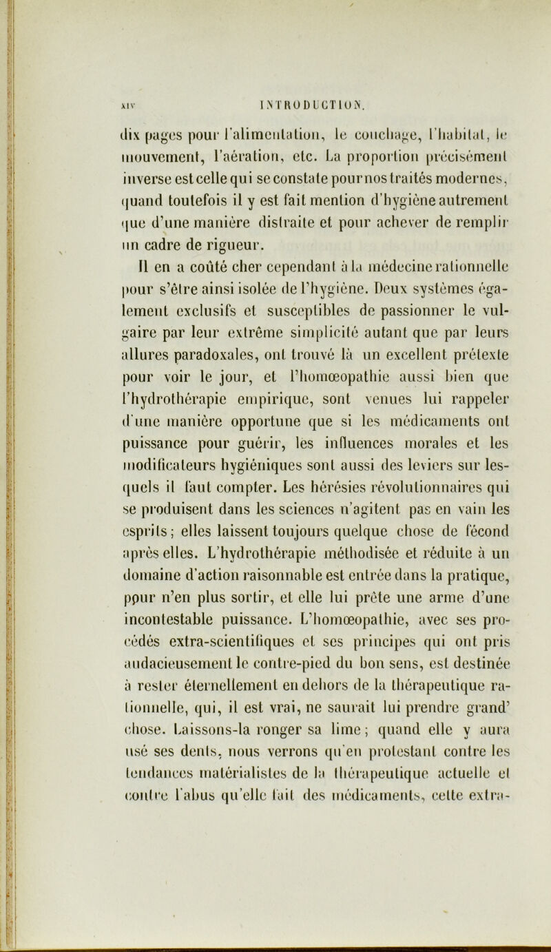 dix [Jcigcs pour l’alimeiilaliuii, le coiiclia^e, l’Imbitcil, le mouveinenl, l’aération, etc. La proportion préeibémeiil inverse est celle qui se constate pour nos traités modernes, (juand toutefois il y est fait mention d’hygiène autrement <jue d’une manière distraite et pour achever de remplir- lin cadre de rigueur. Il en a coûté cher cependant àl.i médecine rationnelle pour s’être ainsi isolée de l’hygiène. Deux systèmes éga- lement exclusifs et susceptibles de passionner le vul- gaire par leur extrême simplicité autant que par leurs allures paradoxales, ont trouvé là un excellent prétexte pour voir le jour, et l’homœopathie aussi bien que l’hydrothérapie empirique, sont venues lui rappeler d'une manière opportune que si les médicaments ont puissance pour guérir, les influences morales et les modificateurs hygiéniques sont aussi des leviers sur les- quels il faut compter. Les hérésies révolutionnaires qui se pi oduisent dans les sciences n’agitent pas en vain les esprits; elles laissent toujours quelque chose de fécond après elles. L’hydrothérapie méthodisée et réduite à un domaine d’action raisonnable est entrée dans la pratique, ppur n’en plus sortir, et elle lui prête une arme d’une incontestable puissance. L’homœopathie, avec ses pro- cédés extra-scientifiques et ses principes qui ont pris audacieusement le contre-pied du bon sens, est destinée à rester éternellement en dehors de la thérapeutique ra- lionnelle, qui, il est vrai, ne saurait lui prendre grand’ (diose. Laissons-la ronger sa lime; quand elle y aura usé ses dents, nous verrons qu'en protestant contre les tendances matérialistes de la thérapeutique actuelle el (•outre l’abus qu’elle fait des médicaments, celte extra-