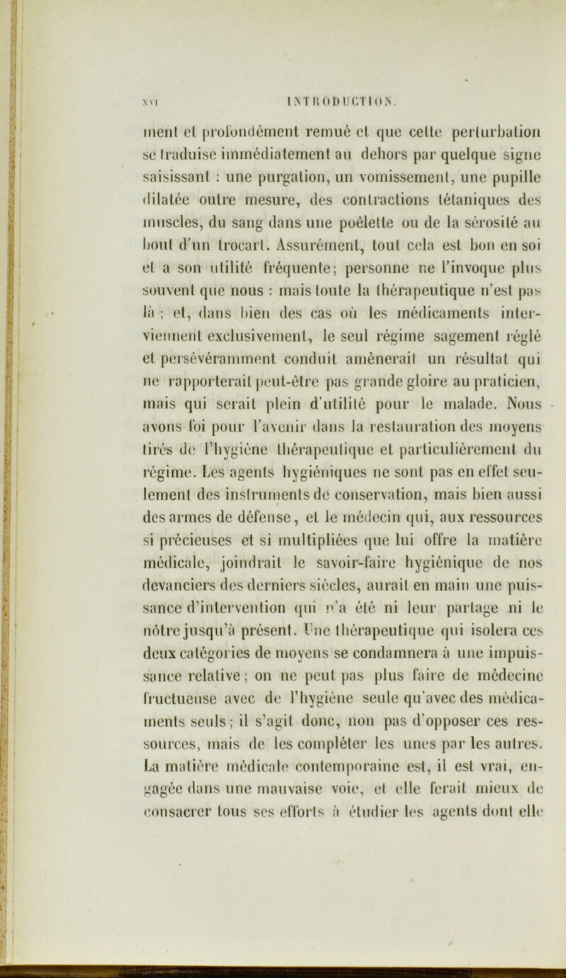 LNT no DU CTI ON. x\ 1 ment et proiondérnerit remué cl que celle perlurbaliori se Iraduise immédiatement au dehors par quelque signe saisissant : une purgation, un vomissement, une pupille dilatée outre mesure, des contractions tétaniques des muscles, du sang dans une poêlette ou de la sérosité an bout d’un trocart. Assurément, tout cela est bon en soi et a son utilité fréquente; personne ne l’invoque plus souvent que nous : mais toute la thérapeutique n’est pas là ; et, dans bien des cas où les médicaments intei'- vieiinent exclusivement, le seul régime sagement réglé et persévéramment conduit amènerait un résultat qui ne rapporterait peut-être pas grande gloire au praticien, mais qui serait plein d’utilité pour le malade. Nous avons foi pour l’avenir dans la restauration des moyens tirés d(‘ riiygiène thérapeutique et particulièrement du régime. Les agents hygiéniques ne sont pas en effet seu- lement des instruments de conservation, mais bien aussi des armes de défense, et le médecin qui, aux ressources si précieuses et si multipliées que lui offre la matière médicale, joindrait le savoir-faire hygiénique de nos devanciers des derniers siècles, aurait en main une puis- sance d’intervention qui n’a été ni leur partage ni le nôtre jusqu’à présent. Tnc tliérapeutique qui isolera ces deux catégories de moyens se condamnera à une impuis- sance relative; on ne peut pas plus faire de médecine i'ructueuse avec de l’hygiène seule qu’avec des médica- ments seuls; il s’agit donc, non pas d’opposer ces res- sources, mais de les compléter les unes par les autres. La matière médicale contemporaine est, il est vrai, en- gagée dans une mauvaise voie, et elle ferait mieux de «consacrer tous ses ellbids à étudier h‘s agents d(»nl elh'