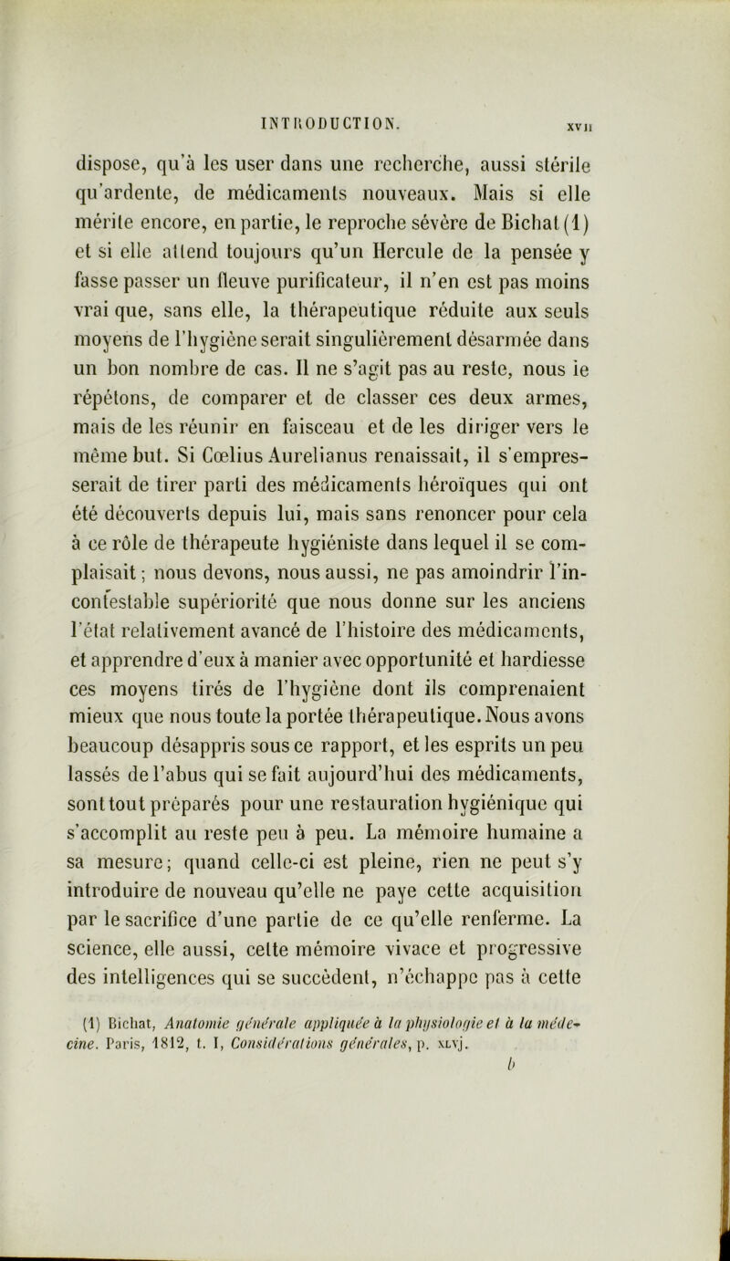 XVII dispose, qu’à les user dans une recherche, aussi stérile qu’ardente, de médicaments nouveaux. Mais si elle mérite encore, en partie, le reproche sévère de Bichat(l) et si elle attend toujours qu’un Hercule de la pensée y fasse passer un fleuve purificateur, il n’en est pas moins vrai que, sans elle, la thérapeutique réduite aux seuls moyens de l’hygiène serait singulièrement désarmée dans un bon nombre de cas. Il ne s’agit pas au reste, nous ie répétons, de comparer et de classer ces deux armes, mais de les réunir en faisceau et de les diriger vers le même but. Si Gœlius Aurelianus renaissait, il s’empres- serait de tirer parti des médicaments héroïques qui ont été découverts depuis lui, mais sans renoncer pour cela à ce rôle de thérapeute hygiéniste dans lequel il se com- plaisait ; nous devons, nous aussi, ne pas amoindrir l’in- contestable supériorité que nous donne sur les anciens l’état relativement avancé de l’histoire des médicaments, et apprendre d’eux à manier avec opportunité et hardiesse ces moyens tirés de l’hygiène dont ils comprenaient mieux que nous toute la portée thérapeutique. Nous avons beaucoup désappris sous ce rapport, et les esprits un peu lassés de l’abus qui se fait aujourd’hui des médicaments, sont tout préparés pour une restauration hygiénique qui s’accomplit au reste peu à peu. La mémoire humaine a sa mesure ; quand celle-ci est pleine, rien ne peut s’y introduire de nouveau qu’elle ne paye cette acquisition par le sacrifice d’une partie de ce qu’elle renferme. La science, elle aussi, cette mémoire vivace et progressive des intelligences qui se succèdent, n’échappe pas à cette (1) Bicliat, Anatomie f/eWrale appliquée à la phijsiolofiie et à la méite’^ cine. Paris, 1812, t. I, Considérations générales, p. xlvj. b