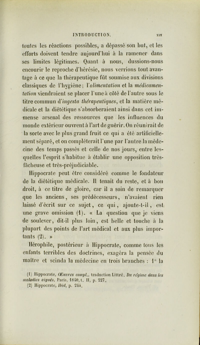 toutes les réactions possibles, a dépassé son but, et les efforts doivent tendre aujourd’hui à la ramener dans ses limites légitimes. Quant à nous, dussions-nous encourir le reproche d’hérésie, nous verrions tout avan- tage à ce que la thérapeutique fût soumise aux divisions classiques de l’hygiène ; YnUmentation et la médicamen- tatïon viendraient se placer l’une à côté de l’autre sous le titre commun (Yingesta thérapeutiques, et la matière mé- dicale et la diététique s’absorberaient ainsi dans cet im- mense arsenal des ressources que les influences du monde extérieur ouvrent à l’art de guérir. On réunirait de la sorte avec le plus grand fruit ce qui a été artificielle- ment séparé, et on compléterait l’une par l’autre la méde- cine des temps passés et celle de nos jours, entre les- quelles l’esprit s’habitue à établir une opposition très- fâcheuse et très-préjudiciable. Hippocrate peut être considéré comme le fondateur de la diététique médicale. Il tenait du reste, et à bon droit, à ce titre de gloire, car il a soin de remarquer que les anciens, ses prédécesseurs, n’avaient rien laissé d’écrit sur ce sujet, ce qui, ajoute-t-il, ests une grave omission (1). « La question que je viens de soulever, dit-il plus loin, est belle et touche à la plupart des points de l’art médical et aux plus impor- tants (2). » Ilérophile, postérieur à Hippocrate, comme tous les enfants terribles des doctrines, exagéra la pensée du maître et scinda la médecine en trois branches : L’ la (1) Hippocrate, OEuvres coiupl., traduction Littré. Du régime dans les maladies aiguës, Paris, 18i0, t. Il, p. 227. (2) Hippocrate, Md, p. 24».