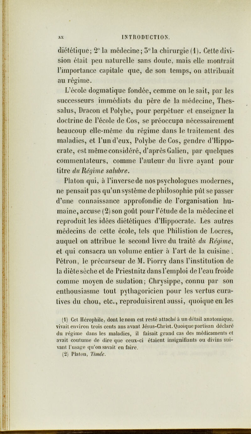 diététique; 2 la médecine; 5°la chirurgie (1). Cette divi- sion était peu naturelle sans doute, mais elle montrait l’importance capitale que, de son temps, on attribuait au régime. L’école dogmatique fondée, cemme on le sait, par les successeurs immédiats du père de la médecine, Thes- salus, Dracon et Polybe, pour perpétuer et enseigner la doctrine de l’école de Cos, se préoccupa nécessairement beaucoup elle-même du régime dans le traitement des maladies, et Lun d’eux, Polybe de Cos, gendre d’Hippo- crate, est même considéré, d’après Galien, par quelques commentateurs, comme l’auteur du livre ayant pour titre du Régime salubre. Platon qui, à l’inverse de nos psychologues modernes, ne pensait pas qu’un système de philosophie pût se passer d’une connaissance approfondie de l’organisation hu- maine, accuse (2) son goût pour l’étude de la médecine et reproduit les idées diététiques d’Hippocrate. Les autres médecins de cette école, tels que Philistion de Locres, auquel on attribue le second livre du traité du Régime., et qui consacra un volume entier à Part de la cuisine . Pétron, le précurseur de M. Piorry dans l’institution de la diète sèche et de Priestnitz dansPemploi de l’eau froide comme moyen de sudation; Chrysippe, connu par son enthousiasme tout pythagoricien pour les vertus cura- tives du chou, etc., reproduisirent aussi, quoique en les (1) Cet Héropliile, dont le nom est resté attaché à un détail anatomique, vivait environ trois cents ans avant Jésus-Christ. Quoique partisan déclaré du régime dans les maladies, il faisait grand cas des médicaments et avait coutume de dire que ceux-ci étaient insignifiants ou divins sui- vant l’usage qu’on savait en faire. (2) Platon, Timée.
