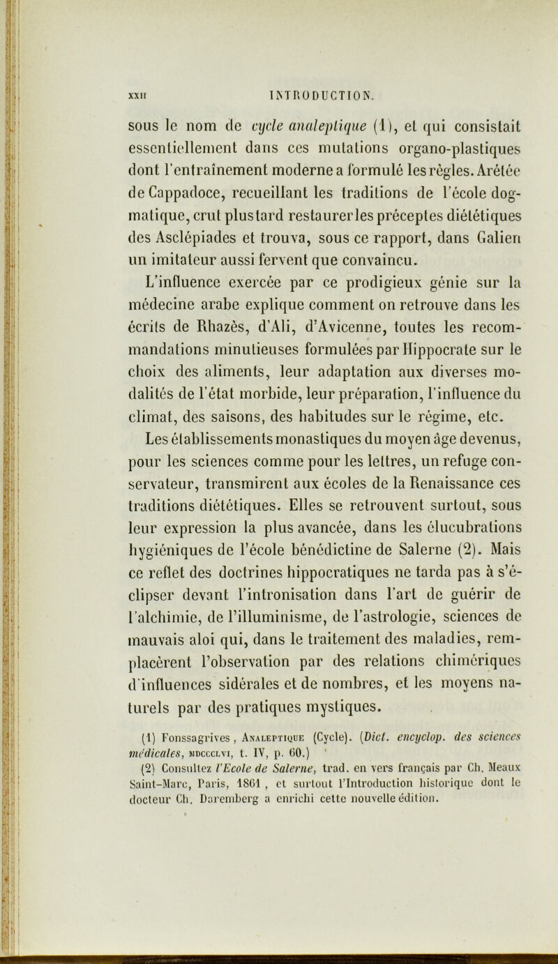 SOUS le nom de cycle analepLique (1), el qui consistait essentiellement dans ces mutations organo-plastiques dont l’entraînement moderne a formulé les régies. Arétée deCappadoce, recueillant les traditions de l’école dog- matique, crut plustard restaurerles préceptes diététiques des Asclépiades et trouva, sous ce rapport, dans Galien un imitateur aussi fervent que convaincu. L’influence exercée par ce prodigieux génie sur la médecine arabe explique comment on retrouve dans les écrits de Rhazès, d’Ali, d’Avicenne, toutes les recom- mandations minutieuses formulées par Hippocrate sur le choix des aliments, leur adaptation aux diverses mo- dalités de l’état morbide, leur préparation, l’influence du climat, des saisons, des habitudes sur le régime, etc. Les établissements monastiques du moyen âge devenus, pour les sciences comme pour les lettres, un refuge con- servateur, transmirent aux écoles de la Renaissance ces traditions diététiques. Elles se retrouvent surtout, sous leur expression la plus avancée, dans les élucubrations hygiéniques de l’école bénédictine de Salerne (2). Mais ce reflet des doctrines hippocratiques ne tarda pas à s’é- clipser devant l’intronisation dans l’art de guérir de l'alchimie, de l’illuminisme, de l’astrologie, sciences de mauvais aloi qui, dans le traitement des maladies, rem- placèrent l’observation par des relations chimériques d'influences sidérales et de nombres, et les moyens na- turels par des pratiques mystiques. (1) Fonssagrives , Analeptique (Cycle). [Dict. encyclop. des sciences médicales, mdccclvi, t. IV, p. 00.) ' (2) Consultez l’Ecole de Salerne, trad. en vers français par Ch. Meaux Saint-Marc, Taris, 1801 , et surtout l’Introduction liisloriquc dont le docteur Cli. Darembcrg a enrichi celte nouvelle édition.