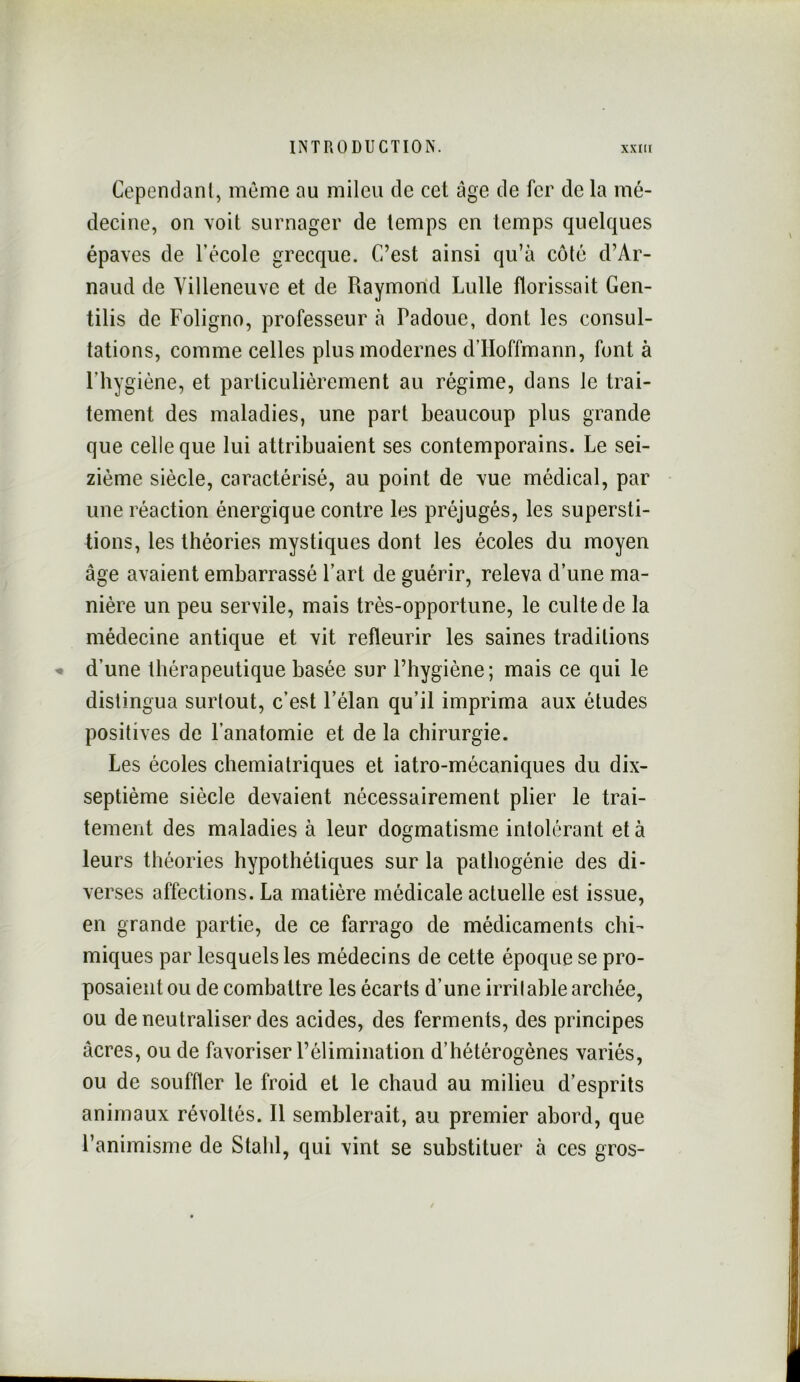 Cependant, même au mileu de cet âge de fer de la mé- decine, on voit surnager de temps en temps quelques épaves de l’école grecque. C’est ainsi qu’à côté d’Ar- naud de Villeneuve et de Raymond Lulle florissait Gen- tilis de Foligno, professeur à Padoue, dont les consul- tations, comme celles plus modernes d’Hoffmann, font à l’hygiène, et particulièrement au régime, dans le trai- tement des maladies, une part beaucoup plus grande que celle que lui attribuaient ses contemporains. Le sei- zième siècle, caractérisé, au point de vue médical, par une réaction énergique contre les préjugés, les supersti- tions, les théories mystiques dont les écoles du moyen âge avaient embarrassé l’art de guérir, releva d’une ma- nière un peu servile, mais très-opportune, le culte de la médecine antique et vit refleurir les saines traditions d’une thérapeutique basée sur l’hygiène; mais ce qui le distingua surtout, c’est l’élan qu’il imprima aux études positives de l’anatomie et de la chirurgie. Les écoles chemiatriques et iatro-mécaniques du dix- septième siècle devaient nécessairement plier le trai- tement des maladies à leur dogmatisme intolérant et à leurs théories hypothétiques sur la pathogénie des di- verses affections. La matière médicale actuelle est issue, en grande partie, de ce farrago de médicaments chi- miques par lesquels les médecins de cette époque se pro- posaient ou de combattre les écarts d’une irrilable archée, ou de neutraliser des acides, des ferments, des principes âcres, ou de favoriser l’élimination d’hétérogènes variés, ou de souffler le froid et le chaud au milieu d’esprits animaux révoltés. Il semblerait, au premier abord, que l’animisme de Stahl, qui vint se substituer à ces gros-