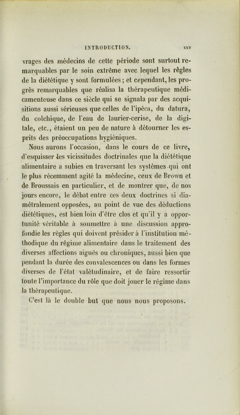 \rages des médecins de celte période sont surtout re- marquables par le soin extrême avec lequel les règles de la diététique y sont formulées ; et cependant, les pro- grès remarquables que réalisa la thérapeutique médi- camenteuse dans ce siècle qui se signala par des acqui- sitions aussi sérieuses que celles de l’ipéca, du datura, du colchique, de l’eau de laurier-cerise, de la digi- tale, etc., étaient un peu de nature à détourner les es- prits des préoccupations hygiéniques. Nous aurons l’occasion, dans le cours de ce livre, d’esquisser les vicissitudes doctrinales que la diététique alimentaire a subies en traversant les systèmes .qui ont le plus récemment agité la médecine, ceux de Brown et de Broussais en particulier, et de montrer que, de nos jours encore, le débat entre ces deux doctrines si dia- métralement opposées, au point de vue des déductions diététiques, est bien loin d’être clos et qu’il y a oppor- tunité-véritable à soumettre à une discussion appro- fondie les règles qui doivent présidera l’institution mé- thodique du régime alimentaire dans le traitement des diverses affections aiguës ou chroniques, aussi bien que pendant la durée des convalescences ou dans les formes diverses de l’état valétudinaire, et de faire ressortir toute l’importance du rôle que doit jouer le régime dans la thérapeutique. C’est là le double but que nous nous proposons.