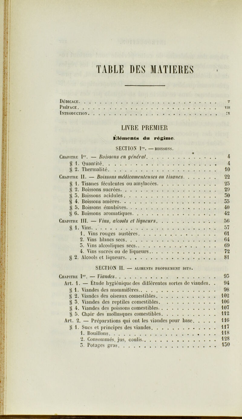 TABLE DES MATIERES Dédicace t Préface vu Introduction :x LIVRE PREMIER Éléments du régime. SECTION' —BOISSONS. Chapitre — Bolsso7is en général 4 § 1. Quantité 4 § 2. Thermalilé 10 Chapitre II. — Boissons médicamenteuses ou tisanes 22 § 1. Tisanes féculentes ou amylacées 25 § 2. Boissons sucrées 20 § 5. Boissons acidulés 50 § 4. Boissons amères 55 § 5. Boissons émulsives 40 § 6. Boissons aromatiques 42 Chapitre III. — Vins, alcools et liqueurs . 56 § 1. Vins 57 1. Vins rouges austères 61 2. Vins blancs secs ■ 64 5. Vins alcooliques secs 69 4. Vins sucrés ou de liqueurs 72 § 2. Alcools et liqueurs 81 SECTION II. — aliments proprement dits. Chapitre — Viandes 95 Art. 1. — Étude hygiénique des dilférentes sortes de viandes. . 94 § 1. Viandes des mammifères 98 § 2. Viandes des oiseaux comestibles 102 § 5. Viandes des reptiles comestibles 106 § 4. Viandes des poissons comestibles 107 § 5. Chair des mollusques comestibles 112 Art, 2. — Préparations qui ont les viandes pour base 116 ^ 1. Sucs et principes des viandes HT 1. Bouillons 118 2. Consommés, jus, coulis 128