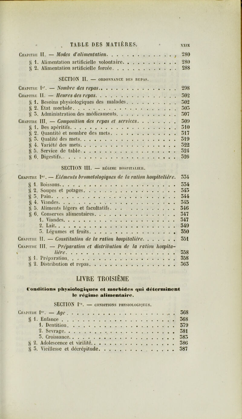 XXIX Chapitre II. — Modes d'alimentation 280 g 1. Alimentation artificielle volontaire 280 § 2. Alimentation artificielle forcée 288 SECTION II. — ORDONNANCE DES REPAS. Chapitre — Nombre des repas 298 Chapitre II. — Heures des repas 502 §1. Besoins physiologiques des malades 502 § 2. État morbide 505 § 5. Administration des médicaments 507 Chapitre III. — Composition des repas et services 509 § 1. Des apéritifs 510 § 2. Quantité et nombre des mets 517 § 5. Qualité des mets 519 § 4. Variété des mets 522 § 5. Service de table 524 § 6. Digestifs 526 SECTION III. — régime hospitalier. Chapitre I®^ — Éléments bromatologiques de la ration hospitalière. 554 § 1. Boissons 554 § 2. Soupes et potages 545 § 5. Pain 544 § 4. Viandes . . 545 § 5. Aliments légers et facultatifs. . . 546 § 6. Conserves alimentaires 547 1. Viandes 547 2. Lait 349 5. Légumes et fruits 350 Chapitre II. — Constitution de la ration hospitalière 351 Chapitre III. — Préparation et distribution de la ration hospita- lière 358 § 1. Préparation 358 ^ 2. Distribution et repas 565 LIVRE TROISIÈME Conditions physiologiques et morbides qui déterminent le régime alimentaire. SECTION P®. CONDITIONS physiologiques. Chapitre I®^ — Age 368 § 1. Enfance 368 1. Dentition 379 2. Sevrage 581 5. Croissance 385 g 2. Adolescence et virilité 586 ^ 5. Vieillesse et décrépitude 587