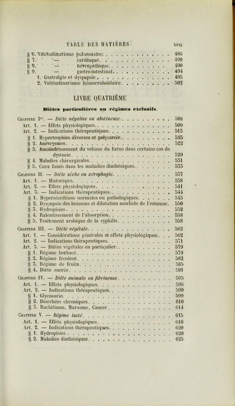 § B/TiîlétutUnarisine puDiTonaire: ^80 §7.' ' *— cardiaque. 490 g ' nétropalhiquc 490 §9. — gaslro-intestinal 494 •1. Gastralgie et dyspepsie 495 ‘2. Valéludinarisme hémorrohoïdaire 502 LIVRE QUATRIÈME Diètes particulières ou régimes exclusifs. Chapitre P. — Diète négative ou abstinence 508 Art. 1. — Effets physiologiques 509 ,\rt. 2. — Indications thérapeutiques 513 §1. Hypertrophies diverses et polysarcie 515 § 2. Anévrysmes 522 § 5. Amoindrissement du volume du fœtus dans certains cas de dystocie 529 § 4. Maladies chirurgicales 551 g 5. Cura famis dans les maladies diathésiques 553 Chapitre II. — Diète sèche ou xérophagie 557 Art. 1. — Historique 558 -Art. 2. — Etfets physiologiques. . . • 541 Art. 5. — Indications thérapeutiques 544 § 1. Hypersécrétions normales ou pathologiques. 545 § 2. Dyspepsie des boissons et dilatation morbide de l’estomac. 550 § 3. Ilydropisies . 552 § 4, Ralentissement de l’absorption 558 § 5. Traitement arabique de la syphilis 558 Chapitre III. — Diète végétale. 562 Art. 1. — Considérations générales et effets physiologiques. . . 562 Art. 2. — Indications thérapeutiques 571 Art. 5. — Diètes végétales en particulier 579 § 1. Régime herbacé 579 § 2. Régime féculent 582 § 5. Régime de fruits 585 § 4. Diète sucrée 591 Chapitre IV. — Diète animale ou fibrineuse 595 Art. 1. — Effets physiologiques 596 Art. 2. — Indications thérapeutiques 599 § 1. Glycosurie 599 § 2. Diarrhées chroniques 610 § 5. Rachitisme, Marasme, Cancer 614 Chapitre V. — Régime lacté 615 Art. 1. — Effets physiologiques 616 Art. 2. — Indications thérapeutiques 620 § 1. Ilydropisies 620 § 2. Maladies diathésiques 625