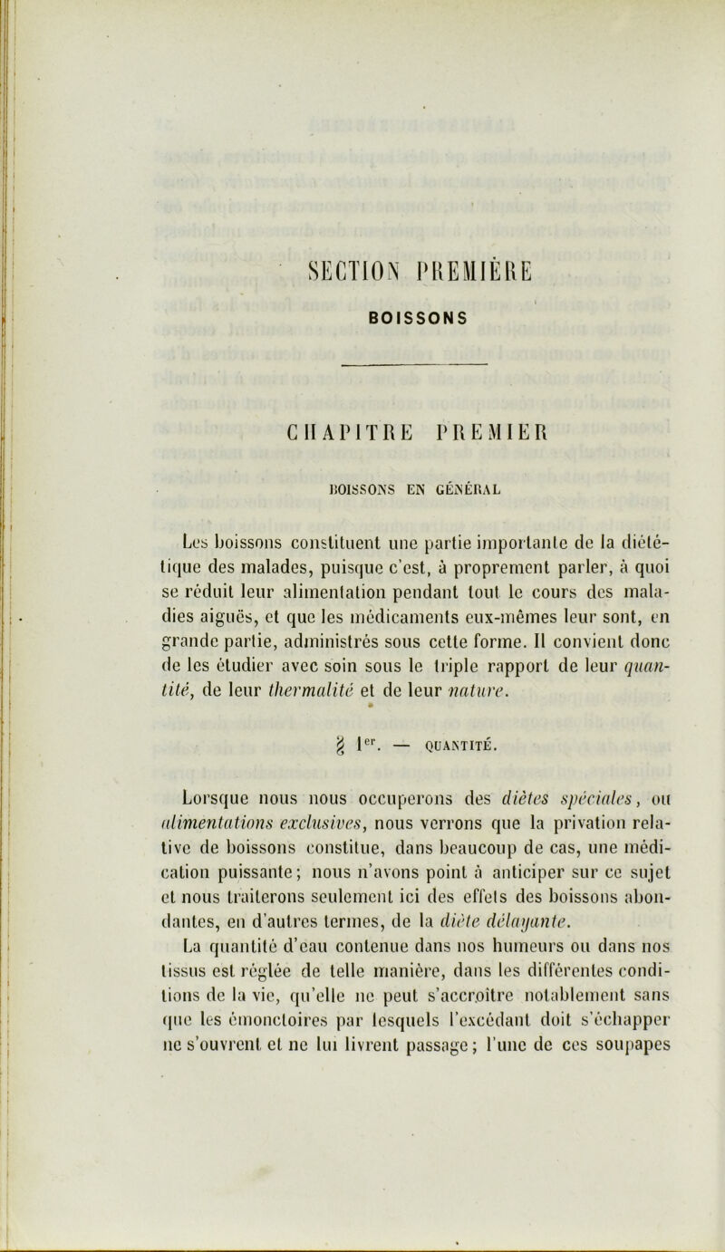 SECTION IMiEMIÈRE BOISSONS CHAPITRE PREMIER liOISSONS EN GÉNÉRAL Los boissons constituent une partie iinportanle de la diété- tique des malades, puisque c’est, à proprement parler, à quoi se réduit leur alimentation pendant tout le cours des mala- dies aiguës, et que les médicaments eux-mêmes leur sont, en grande partie, administrés sous cette forme. Il convient donc de les étudier avec soin sous le triple rapport de leur quan- tité, de leur thermalité et de leur 'nature. ^ R*'. — QUANTITÉ. Lorsque nous nous occuperons des diètes spéciales, ou aiimentations exclusives, nous verrons que la privation rela- tive de boissons constitue, dans beaucoup de cas, une médi- cation puissante; nous n’avons point à anticiper sur ce sujet et nous traiterons seulement ici des effets des boissons abon- dantes, en d’autres termes, de la diète délayante. La quantité d’eau contenue dans nos humeurs ou dans nos tissus est réglée de telle manière, dans les différentes condi- tions de la vie, qu’elle ne peut s’accroitre notablement sans (|uc les émonctoires par lesquels l’e.vcédant doit s’échapper ne s’ouvrent et ne lui livrent passage ; l’une de ces soupapes