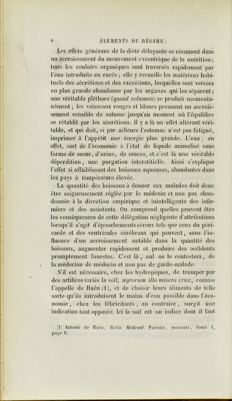 Los effets généraux de la diète délayante se résument dans un accroissement du mouvement excentrique de la nutrition; tous les couloirs organiques sont traversés rapidement par l’eau introduite en excès ; elle y recueille les matériaux habi- tuels des sécrétions et des excrélions, lesquelles sont versées en plus grande abondance par les organes qui les séparent ; une véritable pléthore volumen) se produit momenta- nément ; les vaisseaux rouges et blancs prennent un accrois- sement sensible de volume jusqu’au moment où l’équilibre se rétablit par les sécrétions. U y a là un effet altérant véri- table, et qui doit, si par ailleurs l’estomac n’est pas fatigué, imprimer à l’appélH une énergie plus grande. L’eau , en effet, sort de l’économie à l’état de liquide animalisé sous forme de sueur, d’urine, de mucus, et c’est là une véritable déperdition, une purgation interstitielle. Ainsi s’explique l’effet si affaiblissant des boissons aqueuses, abondantes dans les pays à température élevée. La quantité des boissons à donner aux malades doit donc être soigneusement réglée par le médecin et non pas aban- donnée à la direction empirique et inintelligente des infir- miers et des assistants. On comprend quelles peuvent être les conséquences de cette délégation négligente d’attributions lorsqu’il s’agit d’épanchements séreux tels que ceux du péri- carde et des ventricules cérébraux qui peuvent, sous l’in- fluence d’un accroissement notable dans la quantité des boissons, augmenter rapidement et produire des accidents promptement funestes. C’est là , nul ne le contestera, de la médecine de médecin et non pas de garde-malade. S’il est nécessaire, chez les bydropiques, de tromper par des artifices variés la soif, ægromm ilia 7uiseva cnix^ comme l’appelle de Ilaën (1), et de choisir leurs aliments de telle sorte qu’ils introduisent le moins d’eau possible dans l’éco- nomie , chez les fébricitants , au contraire , surgit une indication tout opposée. Ici la soif est un indice dont il faul (1) Anlonii de lladii, U/i/io Medcmli. Darisiis. Mor.a.vxi , tome !,