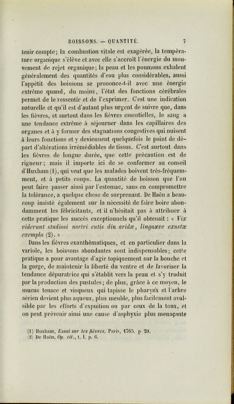 tenir compte; la combustion vitale est exagérée, la tempéra- ture organique s’élève et avec elle s’accroît l’énergie du mou- vement de rejet organique; la peau et les poumons exhalent généralement des quantités d’eau plus considérables, aussi l’appétit des boissons se prononce-t-il avec une énergie extrême quand, du moins, l’état des fonctions cérébrales permet de le ressentir et de l’exprimer. C’est une indication naturelle et qu’il est d’autant plus urgent de suivre que, dans les fièvres, et surtout dans les fièvres essentielles, le sang a une tendance extrême à séjourner dans les capillaires des organes et à y former des stagnations congestives qui nuisent à leurs fonctions et y deviennent quelquefois le point de dé- part d’altérations irrémédiables de tissus. C’est surtout dans les fièvres de longue durée, que celte précaution est de rigueur ; mais il importe ici de se conformer au conseil d’Huxbam{l), qui veut que les malades boivent très-fréquem- ment, et à petits coups. La quantité de boisson que l’on peut faire passer ainsi par l’estomac, sans en compromettre la tolérance, a quelque chose de surprenant. De Haën a beau- coup insisté également sur la nécessité de faire boire abon- damment les fébricitants, et il n’hésitait pas à attribuer à cette pratique les succès exceptionnels qu’il obtenait ; u Vix viderunt studiosi noHri cutis dm aridæ^ linguæve exustæ exempta (2). » Dans les fièvres exanthématiques, et en particulier dans la variole, les boissons abondantes sont indispensables; celle pratique a pour avantage d’agir topiquement sur la bouche et la gorge, de maintenir la liberté du ventre et de favoriser la tendance dépurati ice qui s’établit vers la peau et s’y traduit par la production des pustules; de plus, grâce à ce moyen, le mucus tenace et visqueux qui tapisse le pharynx et l'arbre aérien devient plus aqueux, plus meuble, plus facilement avul- sible par les efforts d’expuition ou par ceux de la toux, et on peut prévenir ainsi une cause d’asphyxie plus menaçante (1) lluxljam, Essai sur les fièvres, Paris, 1765. p 20. (2) De llaën, Op. cil., t. I, p. G,
