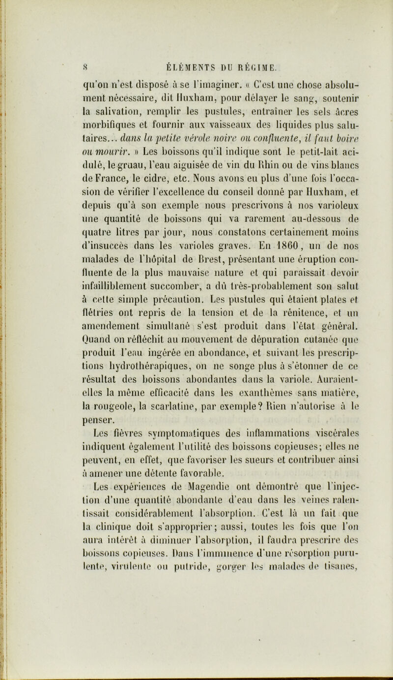 qu’on n’est disposé à se l’imaginer. « C’est une chose absolu- ment nécessaire, dit Iluxham, pour délayer le sang, soutenir la salivation, remplir les pustules, entraîner les sels âcres morbifiques et fournir aux vaisseaux des liquides plus salu- taires... clans la petite vérole noire ou confluente, il faut boire ou mourir. » Les boissons qu’il indique sont le petit-lait aci- dulé, le gruau, l’eau aiguisée de vin du Pdiin ou de vins blancs de France, le cidre, etc. Nous avons eu plus d’une fois l’occa- sion de vérifier l’excellence du conseil donné par Huxham, et depuis qu’à son exemple nous prescrivons à nos varioleux une quantité de boissons qui va rarement au-dessous de quatre litres par jour, nous constatons certainement moins d’insuccès dans les varioles graves. En 1860, un de nos malades de l’hôpital de Brest, présentant une éruption con- fluente de la plus mauvaise nature et qui paraissait devoir infailliblement succomber, a dû très-probablement son salut à cette simple précaution. Les pustules qui étaient plates et flélries ont repris de la tension et de la rénitence, et un amendement simultané s’est produit dans l’état général. Quand on réfléchit au mouvement de dépuration cutanée que produit l’eau ingérée en abondance, et suivant les prescrip- tions hydrothérapiques, on ne songe plus à s’étonner de ce résultat des boissons abondantes dans la variole. Auraient- elles la même efficacité dans les exanthèmes sans matière, la rougeole, la scarlatine, par exemple? Pden n’autorise à le penser. Les fièvres symptomatiques des inflammalions viscérales indiquent également l’iililité des boissons copieuses; elles no peuvent, en effet, que favoriser les sueurs et contribuer ainsi à amener une détente favorable. Les expériences de Magendie ont démontré que l’injec- tion d’une quantité abondante d’eau dans les veines raUai- lissait considérablement l’absorption. C’est là un fait que la clinique doit s’appi'oprier; aussi, toutes les fois que l’on aura intérêt à diminuer l’absorption, il faudra prescrire des boissons copieuses. Dans l’imminence d’une résorption puru- lente, virulente ou putride, gorger les malades de tisanes,