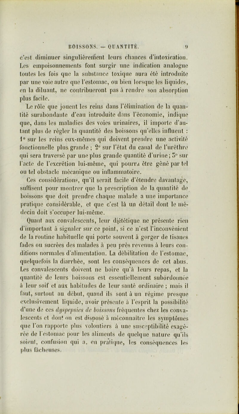 c’esi, diminuer singulièrement leurs chances d’intoxi(;alion. Les empoisonnements font surgir une indication analogue toutes les fois que la substance toxique aura été introduite par une voie autre que l’eslomac, ou bien lorsque les liquides, en la diluant, ne contribueront pas à rendre son absorption plus facile. Le rôle que jouent les reins dans l’élimination de la quan- tité surabondante d’eau introduite dans l’économie, indique que, dans les maladies des voies urinaires, il importe d’au- tant plus de régler la quantité des boissons qu’elles influent : 1 sur les reins eux-mêmes qui doivent prendre une activité fonctionnelle plus grande ; sur l’état du canal de rurèthre qui sera traversé par une plus grande quantité d’urine ; 5 sur l’acte de l’excrétion lui-même, qui pourra être gêné par tel ou tel obstacle mécanique ou inflammatoire. Ces considérations, qu’il serait facile d’étendre davantage, suffisent pour montrer que la prescription de la quantité de boissons que doit prendre chaque malade a une importance pratique considérable, et que c’est là un détail dont le mé- decin doit s’occuper lui-même. Quant aux convalescents, leur di^ététique ne présente rien d’important à signaler sur ce point, si ce n’est l’inconvénient de la routine habituelle qui porte souvent à gorger de tisanes fades ou sucrées des malades à peu près revenus à leurs con- ditions normales d’alimentation. La débilitation de l’estomac, quelquefois la diarrhée, sont les conséquences de cet abus. Les convalescents doivent ne boire qu’à leurs repas, et la quantité de leurs lioissons est essentiellement subordonnée à leur soif et aux habitudes de leur santé ordinaire ; mais il faut, surtout au début, quand ils sont à un régime presque exclusivement liquide, avoir présente à l’esprit la possibilité d’une de ces dyspepsies de boissons fréquentes chez les conva- lescents et dont on est disposé à méconnaître les symptômes que l’on rapporte plus volontiers à une susceptibilité exagé- rée de l’estomac pour les aliments de quelque nature qu’ils soient, confusion qui a, en pra'lique, les conséquences les jilus fâcheuses,