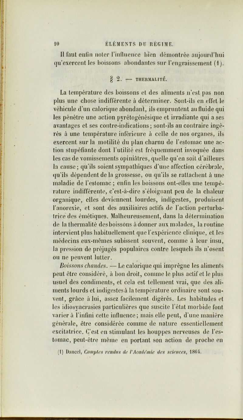Il faut enfin noter rinnncnce l)ien démontrée aujourd’liui qu’exercent les boissons al)ondantes sur rengraissement (1). § 2. THERMAL 1 TÉ. La température des boissons et des aliments n’est pas non plus une chose indifférente à déterminer. Sont-ils en effet le véhicule d’un calorique abondant, ils empruntent au fluide qui les pénétre une action pyrétogénésique et irradiante qui a ses avantages et ses contre-indications ; sont-ils au contraire ingé- rés à une température inférieure à celle de nos organes, ils exercent sur la motilité du plan charnu de l’estomac une ac- tion stupéfiante dont Futilité est fréquemment invoquée dans les cas de vomissements opiniâtres, quelle qu’en soit d’ailleurs la cause; qu’ils soient sympathiques d’une affection cérébrale, (|u’ils dépendent de la grossesse, ou qu’ils se rattachent à une maladie de l’estomac ; enfin les boissons ont-elles une tempé- rature indifférente, c’est-à-dire s’éloignant peu de la chaleur organique, elles deviennent lourdes, indigestes, produisent l’anorexie, et sont des auxiliaires actifs de l’action perturba- trice des émétiques. Malheureusement, dans la détermination de lathermalité deshoissons adonner aux malades, la routine intervient plus habituellement que l’expérience clinique, et les médecins eux-mêmes subissent souvent, comme à leur insu, la pression de préjugés populaires contre lesquels ils n’osent on ne peuvent lutter. Boissons chaudes. — Le calorique qui imprègne les aliments peut être considéré, à bon droit, comme le plus actif et le plus usuel des condiments, et cela est tellement vrai, que des ali- ments lourds et indigestes à la température ordinaire sont sou- vent, grâce à lui, assez facilement digérés. Les habitudes et les idiosynci'asies particulières que suscite l’état morbide font varier à l’infini celte influence; mais elle peut, d’une manière générale, être considérée comme de nature essentiellement excitatrice. C’est en stimulant les houppes nerveuses de l’es- tomac, peut-être même en portant son action de proche en (l) Dancel, Conipteft rendus de VAcademie des sciences, ISOt.