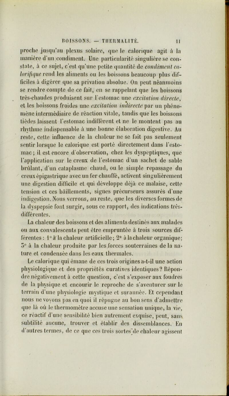proche jiisr|u’aii plexus solaire, que le calorique agit à la manière d’un condiment. Une particularité singulière se con- state, à ce sujet, c’est qu’une petite quantité de condiment ca- lorifique rend les aliments ou les boissons beaucoup plus dif- ficiles à digérer que sa privation absolue. On peut néanmoins se rendre compte de ce fait, en se rappelant que les boissons très-cbaudes produisent sur l’estomac une excitation directe, et les boissons froides une excitation indirecte par un pbéno- mèiie intermédiaire de réaction vitale, tandis que les boissons tièdes laissent l’estomac indifférent et ne le montent pas au rbylbme indispensable à une bonne élaboration digestive. Au reste, cette influence de la chaleur ne se fait pas seulement sentir lorsque le calorique est porté directement dans l’esto- mac; il est encore d’observation, chez les dyspeptiques, que l’application sur le creux de l’estomac d’un sachet de sable brûlant, d’un cataplasme chaud, ou le simple repassage du creux épigastrique avec un fer chauffé, activent singulièrement une digestion difficile et qui développe déjà ce malaise, cette tension et ces bâillements, signes précurseurs assurés d’une indigestion. Nous verrons, au reste, que les diverses formes de la dyspepsie font surgir, sous ce rapport, des indications très- différentes. La chaleur des boissons et des aliments destinés aux malades ou aux convalescents peut être empruntée à trois sources dif- férentes : 1° à' la chaleur artificielle ; 2° à la chaleur organique; O à la chaleur produite par les .forces souterraines de la na- ture et condensée dans les eaux thermales. Le calorique qui émane de ces trois origines a-t-il une action physiologique et des propriétés curatives identiques? Répon- dre négativement à cette question, c’est s’exposer aux foudres de la physique et encourir le reproche de s’aventurer sur le terrain d’une physiologie mystique et surannée. Et cependant nous ne voyons pas en quoi il répugne au bon sens d’admettre que là où le thermomètre accuse une sensation unique, la vio, ce réactif d’une sensibilité bien autrement exquise, peut, sans subtilité aucune, trouver et établir des dissemblances. En d’autres termes, de ce que ces trois soi tes^de chaleur agissent