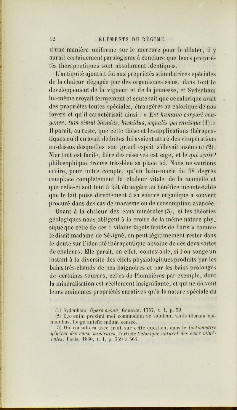 d’une manière uniforme sur le mercure pour le dilater, il y aurait certainement paralogisme à conclure que leurs proprié- tés lliérapculiques sont absolument identiques. L’antiquité ajoutait foi aux propriétés stimulatrices spéciales de la chaleur dégagée par des organismes sains, dans tout le développement de la vigueur et de la jeunesse, et Sydenham lui-même croyait fermement et soutenait que ce calorique avait des propriétés toutes spéciales, étrangères au calorique de nos foyers et qu’il caractérisait ainsi : « Est humano corpori cou- (jener, tmn simul bhmdus, humidus,æqualis peren72isque(i}.)) 11 parait, au reste, que cette thèse et les applications thérapeu- tiques qu’il en avait déduites lui avaient attiré des vitupérations au-dessus desquelles son grand esprit s’élevait aisément (2). Nier tout est facile, faire des réserves est sage, et le qui sçait? plîilosophiffue trouve très-bien sa place ici. Nous ne saurions croire, pour notre compte, qu’un bain-marie de o8 degrés remplace complètement la chaleur vitale de la mamelle et que celle-ci soit tout à fait étrangère au bénéfice incontestable que le lait puisé directement à sa source organique a souvent procuré dans des cas de marasme ou de consomption avancée. Quant à la chaleur des eaux minérales (5), si les théories géologiques nous obligent à la croire de la même nature phy. siqueque celle de ces « vilains fagots froids de Paris » comme le disait madame de Sévigné, on peut légitimement rester dans le doute sur l’identité thérapeutique absolue de ces deux sortes de chaleurs. Elle paraît, en effet, conteslahle, si l’on songe un instant à la diversité des effets physiologiques produits par les bains trés-chauds de nos baignoires et par les bains prolongés de certaines sources, celles de Plombières par exemple, dont la minéralisation est réellement insignifiante, et qui ne doivent leurs éminentes propriétés curatives qu’à la nature spéciale du (1) Sydcnliam, Opéra omnia, Gciiovæ, 1757, t. I, p. 50. (2) Ego eniIM proxioii moi commodmn ac salutem, vaiiis illormn opi- iiioiiibus, longe anlefcrcndum censeo. 5) On consiillera avec l'rnit sni‘ celle (]neslion, dans le DicIioiinaire fieiieral des eaux minérales, V-av\ \c\c Calorique uatu*'el des eaux mine- 'raies, Paris, iSr.O, i. I, p, r*50 à 501.