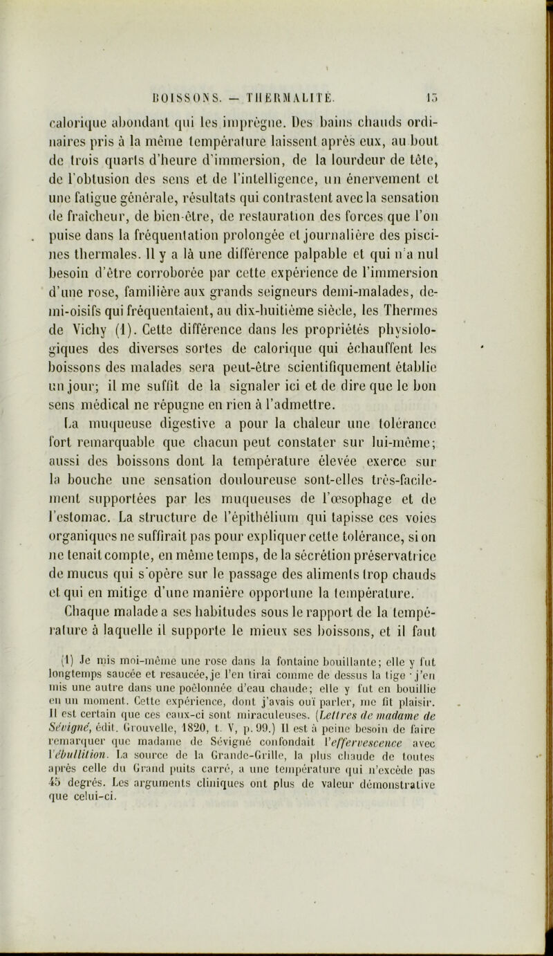 \ LîülSSO^iS. - TIIERMALITE. \ô r,alori(iiie abüiidanl qui les iinprcgue. Des bains chauds ordi- naires pris à la même température laissent après eux, au bout de trois quarts d’heure d’immersion, de la lourdeur de tête, de l’obtusion des sens et de l’inlelligence, un énervement et une fatigue générale, résultats qui contrastent avec la sensation de fraîcheur, de bien-être, de restauration des forces que l’on puise dans la fréquentation prolongée et journalière des pisci- nes thermales. 11 y a là une différence palpable et qui iva nul besoin d’être corroborée par cette expérience de rimmersion d’une rose, familière aux grands seigneurs demi-malades, de- mi-oisifs qui fréquentaient, au dix-huitiéine siècle, les Thermes de Vichy (1). Cette différence dans les propriétés physiolo- giques des diverses sortes de calorique qui échauffent les boissons des malades sera peut-être scientifiquement établie un jour; il me suftît de la signaler ici et de dire que le bon sens médical ne répugne en rien à l’admettre. ha miuiueuse digestive a pour la chaleur une tolérance fort remarquable que chacun peut constater sur lui-même; aussi des boissons dont la température élevée exerce sur- la bouche une sensation douloureuse sont-elles très-facile- ment supportées par les muqueuses de l’œsophage et de l’estomac. La structure de l’épithélium qui tapisse ces voies organiques ne suffirait pas pour expliquer cette tolérance, si on ne tenait compte, en même temps, de la sécrétion préservati icc de mucus qui s'opère sur le passage des aliments trop chauds et qui en mitige d’une manière opportune la température. Chaque malade a ses habitudes sous le rapport de la tempé- ralure à laquelle il supporte le mieux ses boissons, et il faut (1) Je mis mni-mèiiie une rose dans la fontaine bouillante; elle y fut longtemps saucée et resaucce,je l’en tirai comme de dessus la tigo ’ j’en mis une autre dans une poêlonnée d’eau chaude; elle y fut en bouillie en un moment. Cette expérience, dont j’avais ouï parler, me fit plaisir. Il est certain que ces caux-ci sont miraculeuses. [Lettres de madame de Sévigné, édit. Crouvelle, 1820, t. V, p.99.) Il est à peine besoin de faire remaiaïuer que madame de Sévigné confondait Veffervescence avec Vébullition. La source de la Grande-Grille, la plus cliaudc de toutes a|)rés celle du Grand puits carré, a une tenq)éralurc (lui n’excède pas 45 degrés. Les arguments cliniques ont plus de valeur démonstrative que celui-ci.