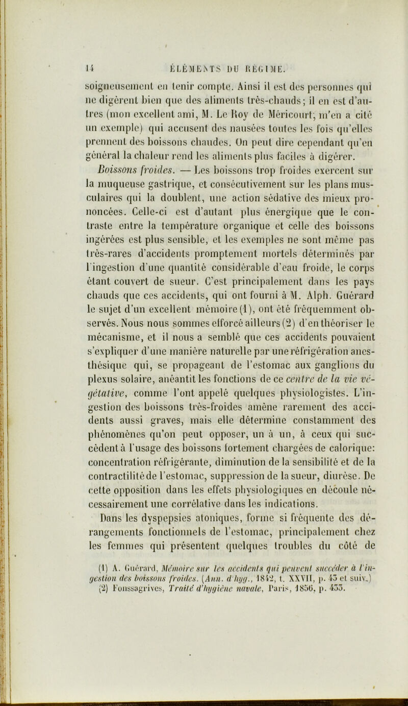 f l'i ÉLÉMEM'S DU DÉCUIE. soigjiciisomcnl cii tenir compte. Ainsi il est des personnes qui ne digèrent bien que des aliments très-cliands; il en est d’an- tres (mon excellent ami, M. Le Roy de Mériconrt, in’en a cité nn exemple) qui accusent des nausées toutes les fois qu’elles prennent des boissons chaudes. On peut dire cependant qu’en général la chaleur rend les aliments plus faciles à digérer. Boissons froides. — Les boissons trop froides exercent sur la muqueuse gastrique, et consécutivement sur les plans mus- culaires qui la doublent, une action sédative des mieux pro- noncées. Celle-ci est d’autant plus énergique que le con- traste entre la température organique et celle des boissons ingérées est plus sensible, et les exemples ne sont même pas très-rares d’accidents promptement mortels déterminés par l’ingestion d’une quantité considérable d’eau froide, le corps étant couvert de sueur. C’est principalement dans les pays chauds que ces accidents, qui ont fourni à M. Alph. Guérard le sujet d’un excellent mémoire (1), ont été fréquemment ob- servés. Nous nous sommes elforcé ailleurs (2) d’en théoriser le mécanisme, et il nous a semblé que ces accidents pouvaient s’expliquer d’une manière naturelle par une réfrigération anes- thésique qui, se propageant de l’estomac aux ganglions du plexus solaire, anéantit les fonctions de ce centre de la vie vé- gétative, comme l’ont appelé quelques physiologistes. L’in- gestion des boissons très-froides amène rarement des acci- dents aussi graves, mais elle détermine constamment des phénomènes qu’on peut opposer, un à un, à ceux qui suc- cèdent à l’usage des boissons lortement chargées de calorique: concentration réfrigérante, diminution de la sensibilité et de la contractilitéde l’estomac, suppression de la sueur, diurèse. De cette opposition dans les effets physiologiques en découle né- cessairement une corrélative dans les indications. Dans les dyspepsies atoniques, forme si fréquente des dé- rangements fonctionnels de l’estomac, principalement chez les femmes qui présentent quelques troubles du côté de (t) A. (iuérard, Mémoire sur les accidents qui peuvent succéder à l’in- (jesliou des boissons froides. [Ann. d'tujg., 18'ci, t. XXYII, p. 45 cl suiv,) (2) Foiissayrives, Traité d’Iiygicne uavate, Paris, J850, p. 455.