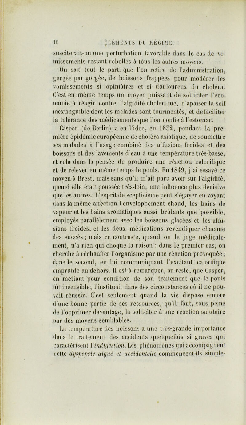 I n* ÉLÉMENTS DU IIÉGIME. % SLiscilerait-üii une i»erlurl)alio)i lavorable dans le cas de vo- missements restant rebelles à tous les aulrcs nioyens. On sait tout le parti que l’on retire de l’administralion. gorgée par gorgée, de boissons frappées pour modérer les vomissements si opiniâtres et si douloureux du choléra. C’est en même temps un moyen puissant de solliciter réco- nomie à réagir contre l’algidité cholérique, d’apaiser la soif inextinguible dont les malades sont tourmentés, et de faciliter la tolérance des médicaments que l’on confie à l’estomac. Casper (de Berlin) a eu l’idée, en 1852, pendant la pre- mière épidémie européenne de choléra asiatique, de soumettre ses malades à l’usage combiné des affusions froides et des boissons et des lavements d’eau à une température très-basse, et cela dans la pensée de produire une réaction calorifique et de relever en môme temps le pouls. En 1849, j’ai essayé ce moyen à Brest, mais sans qu’il m’ait paru avoir sur l’algidité, (piand elle était poussée très-loin, une influence plus décisive que les autres.'L’esprit de scepticisme peut s’égayer en voyant dans la même affection l’enveloppement chaud, les bains de vapeur et les bains aromatiques aussi brûlants que possible, employés parallèlement avec les boissons glacées et les affu- sions froides, et les deux médications revendiquer chacune des succès; mais ce contraste, quand on le juge médicale- ment, n'a rien qui choque la raison : dans le premier cas, on cherche à l'échauffer l’organisme par une réaction provoquée ; dans le second, en lui communiquant l’excitant calorifique emprunté au dehors. 11 est à remarquer, au reste, que Casper, en mettant pour condition de son traitement que le pouls fût insensible, l’instituait dans des circonstances où il ne pou- vait réussir. C’est seulement quand la vie dispose encore d’une bonne partie de ses ressources, qu’il faut, sous peine de l’opprimer davantage, la solliciter à une réaction salutaire par des movens semblables. La température des boissons a une très-grande impoi lance dans le traitement des accidents quelquefois si graves qui caractérisent ïindujcslion. Les phénomènes (jui accompagnent cette djfspcpsie aiguë et accidentelle commencciU-ils sinqile- l