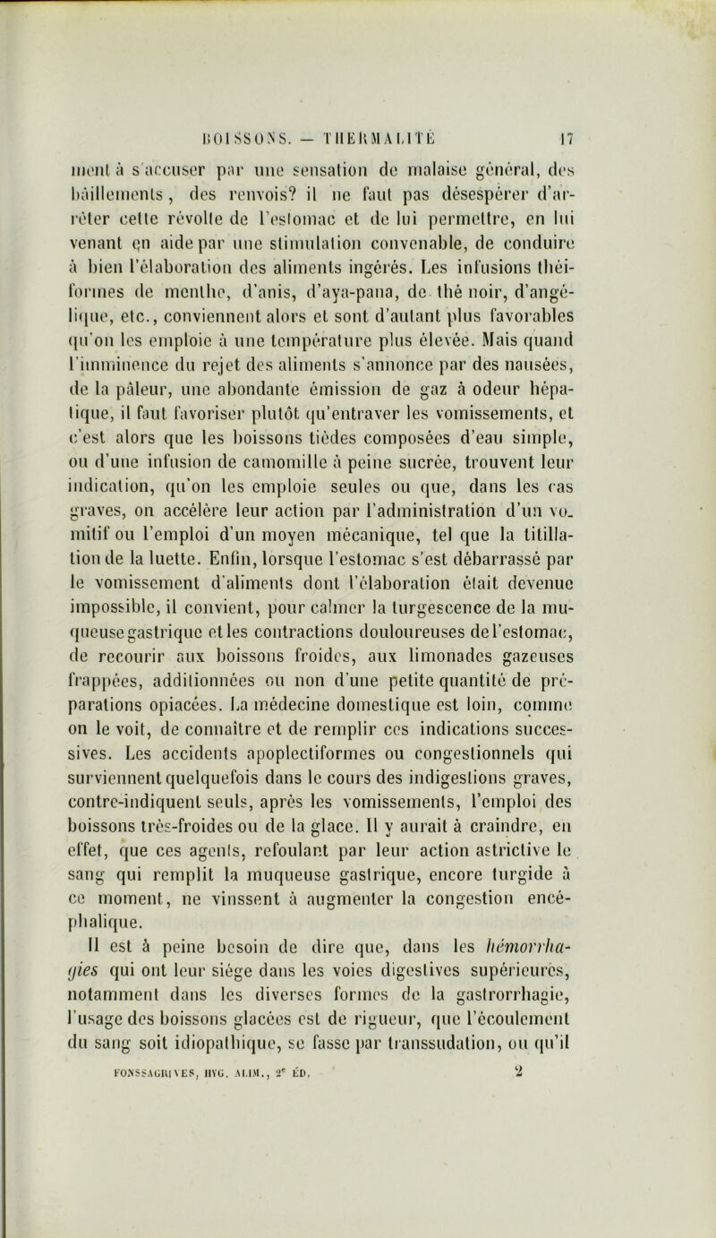 iiu'iil à s'accuser par une sensation de malaise général, des hàillemenls , des renvois? il ne tant pas désespérer d’ai- léter cette révolte de reslomac et de lui permettre, en lui venant qn aide par une stimulation convenable, de conduire à bien l’élaboralioii des aliments ingérés. Les infusions tliéi- fonnes de menthe, d’anis, d’aya-paua, de thé noir, d’angé- licpie, etc., conviennent alors et sont d’autant plus favorables ((u’on les emploie à une température plus élevée. Mais quand riimniuence du rejet des aliments s’annonce par des nausées, de la pâleur, une abondante émission de gaz à odeur hépa- tique, il faut favoriser plutôt qu’entraver les vomissements, et (;’est alors que les boissons tiédes composées d’eau simple, ou d’une infusion de camomille à peine sucrée, trouvent leur indication, qu’on les emploie seules ou que, dans les cas graves, on accélère leur action par l’administration d’un vo- mitif ou l’emploi d’un moyen mécanique, tel que la titilla- tion de la luette. Enfin, lorsque l’estomac s’est débarrassé par le vomissement d’aliments dont l’élaboration élait devenue impossible, il convient, pour calmer la turgescence de la mu- queuse gastrique et les contractions douloureuses de l’estomac, de recourir aux boissons froides, aux limonades gazeuses frappées, additionnées ou non d’une petite quantité de pré- parations opiacées. La médecine domestique est loin, comme; on le voit, de connaître et de remplir ces indications succes- sives. Les accidents apoplecliformes ou congeslionnels qui surviennent quelquefois dans le cours des indigestions graves, contre-indiquent seuls, après les vomissements, l’emploi des boissons très-froides ou de la glace. 11 y aurait à craindre, en effet, que ces agents, refoulant par leur action astriclive le sang qui remplit la muqueuse gastrique, encore turgide à ce moment, ne vinssent à augmenter la congestion encé- phalique. Il est à peine besoin de dire que, dans les hémorrha- gies qui ont leur siège dans les voies digestives supérieures, notamment dans les diverses formes de la gastrorrhagie, l’usage dos boissons glacées est de rigueur, que récoulement du sang soit idiopalhicjue, se fasse par transsudation, ou qu’il FO.NSSAGUIVES, IIVÜ. AMM., ”2' lÎD. '2