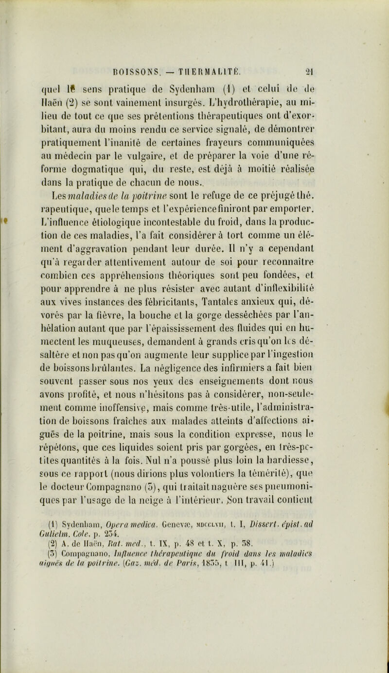 quel sens pratique de Sydenliam (1) et celui de do Ilaën (2) se sont vainement insurgés. L’hydrothérapie, au mi- lieu de tout ce que ses prétentions thérapeutiques ont d’exor- bitant, aura du moins rendu ce service signalé, de démontrer pratiquement l’inanité de certaines frayeurs communiquées au médecin par le vulgaire, et de préparer la voie d’une ré- forme dogmatique qui, du reste, est déjà à moitié réalisée dans la pratique de chacun de nous.. ]jesmaladies de la poitrine sont le refuge de ce préjugé thé. rapeutique, que le temps et l’expérience finiront par emporter. L’influence étiologique incontestable du froid, dans la produc- tion de ces maladies, l’a fait considérera tort comme un élé- ment d’aggravation pendant leur durée. 11 n’y a cependant qu’à regarder attentivement autour de soi pour reconnaître combien ces appréhensions théoriques sont peu fondées, et pour apprendre à ne plus résister avec autant d’inflexibilité aux vives instances des fébricitants. Tantales anxieux qui, dé- vorés par la fièvre, la bouche et la gorge desséchées par l’an- hélation autant que par l’épaississement des fluides qui en hu- mectent les muqueuses, demandent à grands cris qu’on les dé- saltère et non pas qu’on augmente leur supplice par l’ingestion de boissons brillantes. La négligence des infirmiers a fait bien souvent passer sous nos yeux des enseignements dont nous avons profité, et nous n’hésitons pas à considérer, non-seule- ment comme inoffensive, mais comme très-utile, l’administra- tion de boissons fraîches aux malades atteints d’affections ai- guës de la poitrine, mais sous la condition expresse, nous le répétons, que ces liquides soient pris par gorgées, en très-pe- tites quantités à la fois. Nul n’a poussé plus loin la hardiesse, sous ce rapport (nous dirions plus volontiers la témérité), que le docteur Compagnano (5), qui traitait naguère ses pneumoni- ques par l’usage de la neige à rintérieur. ^on travail contient (1) Sydenliam, Opéra medica. Genevæ, mdcclvii, l. I, Dissert, epist, ad Gulielm. Cote, p. 254. (2) A. de llaën, Bat. med., 1. IX, p. 48 et t. X, p. 58. (5) Com))ag-nano, Influence thérapeutique du froid dans les maladies aiijiiës de la poitrine. (Gaz. méd, de Paris, 1855, i III, p. 41.)