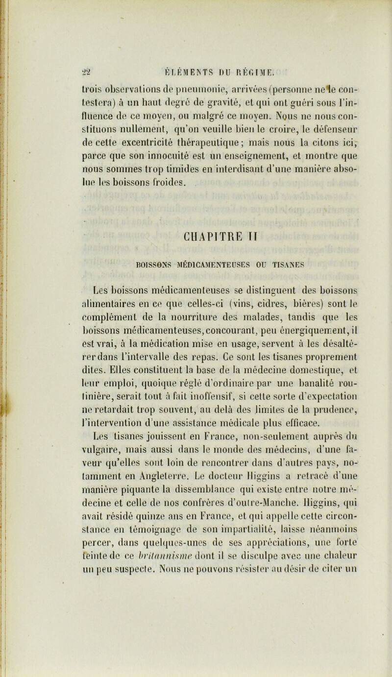 trois observations do pneuinonio, arrivées ( personne ne le con- testera) à nn haut degré de gravité, et qui ont guéri sous l’in- fluence de ce moyen, ou malgré ce moyen. Nous ne nous con- stituons nullement, qu’on veuille bien le croire, le défenseur de cette excentricité thérapeutique; mais nous la citons ici, parce que son innocuité est un enseignement, et montre que nous sommes trop timides en interdisant d’une manière abso- lue l('s boissons froides. CHAPITRE ÏT BOISSONS MÉD1CA!\1ENTEUSES OU TISANES Les boissons médicamenteuses se distinguent des boissons alimentaires en ce que celles-ci (vins, cidres, bières) sont le complément de la nourriture des malades, tandis que les boissons médicamenteuses,concourant, peu énergiquement, il est vrai, à la médication mise en usage, servent à les désalté- rer dans l’intervalle des repas. Ce sont les tisanes proprement dites. Elles constituent la base de la médecine domestique, et leur emploi, quoique réglé d’ordinaire par une banalité rou- tinière, serait tout à fait inoflénsif, si cette sorte d’expectation ne retardait trop souvent, au delà des limites de la prudence, l’intervention d'une assistance médicale plus efficace. Les tisanes jouissent en France, non-seulement auprès du vulgaire, mais aussi dans le monde des médecins, d’une fa- veur qu’elles sont loin de rencontrer dans d’autres pays, no- tamment en Angleterre. Le docteur lliggins a retracé d’une manière piquante la dissemblance qui existe entre notre mé- decine et celle de nos confrères d’ouire-Manche. lliggins, qui avait résidé quinze ans en France, et qui appelle cette circon- stance en témoignage de son impartialité, laisse néanmoins percer, dans quelques-unes de ses appréciations, une forte teinte de ce 1>ritaunisme donl il se discadpe avec une chaleur un peu suspecte. Nous ne pouvons résister au désir de citer un