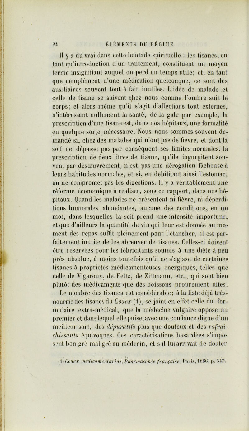 11 y a du vrai dans celte boutade spirituelle : les tisanes, en tant qu’introduclion d’un traitement, constituent un moyen terme insignifiant auquel on perd un temps utile; et, en tant que complément d’une médication quelconque, ce sont des auxiliaires souvent tout à fait inutiles. L’idée de malade et celle de tisane se suivent chez nous comme l’ombre suit le é corps; et alors même qu’il s’agit d’aflections tout externes, n’intéressant nullement la santé, de la gale par exemple, la prescription d’une tisane est, dans nos hôpitaux, une formalité en quelque sorte nécessaire. Nous nous sommes souvent de- mandé si, chez des malades qui n’ont pas de fièvre, et dont la soif ne dépasse pas par conséquent ses limites normales, la prescription de deux litres de tisane, qu’ils ingurgitent sou- vent par désœuvrement, n’est pas une dérogation fâcheuse à leurs habitudes normales, et si, en débilitant ainsi l’estomac, on ne compromet pas les digestions. 11 y a véritablement une réforme économique à réaliser, sous ce rapport, dans nos hô- pitaux. Quand les malades ne présentent ni fièvre, ni déperdi- tions humorales abondantes, aucune des conditions, en un mol, dans lesquelles la soif prend une intensité importune, et que d’ailleurs la quantité de vin qui leur est donnée au mo- ment des repas suffit pleinement pour l’étancher, il est par- faitement inutile de les abreuver de tisanes. Celles-ci doivent être réservées pour les fébricitants soumis à une diète à peu près absolue, à moins toutefois qu’il ne s’agisse de certaines tisanes à propriétés médicamenteuses énergiques, telles que celle de Yigaroux, de Feltz, de Zittmann, etc., qui sont bien plutôt des médicaments que des boissons proprement dites. Le nombre des tisanes est considérable; à la liste déjà trés- nourriedes tisanes du Codex (1), se joint en effet celle du for- mulaire extra-médical, que la médecine vulgaire oppose au premier et clans lequel elle puise, avec une confiance digne d’un meilleur sort, des dépuratifs plus que douteux et des rafval- chissa)its équivoques. Ces caractérisations hasardées s’impo- sait bon giv mal gré au médecin, et s’il lui arrivait de douter (1) (Uxle.v aiediciinunil((vtux^ Phnnnacopee française IS0(>. p, -4“.