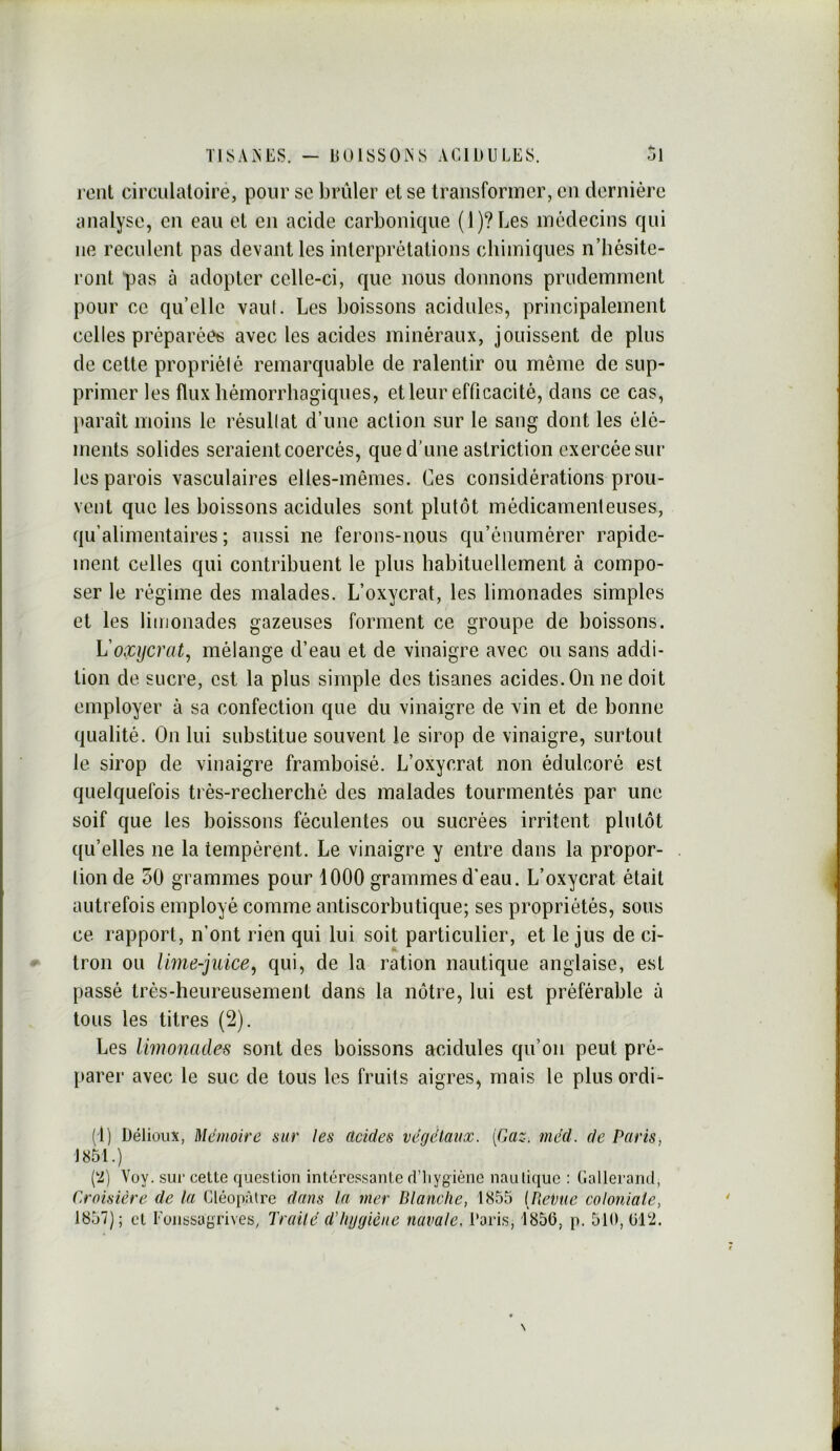 rent circulatoire, pour sc brûler et se transformer, en dernière analyse, en eau et en acide carbonique (l)?Les médecins qui ne reculent pas devant les interprétations chimiques n’hésite- ront pas à adopter celle-ci, que nous donnons prudemment pour ce qu’elle vaut. Les boissons acidulés, principalement celles préparéets avec les acides minéraux, jouissent de plus de celte propriété remarquable de ralentir ou même de sup- primer les flux hémorrhagiques, et leur efficacité, dans ce cas, paraît moins le résultat d’une action sur le sang dont les élé- ments solides seraient coercés, que d’une astriction exercée sur les parois vasculaires elles-mêmes. Ces considérations prou- vent que les boissons acidulés sont plutôt médicamenteuses, qu’alimentaires; aussi ne ferons-nous qu’énumérer rapide- ment celles qui contribuent le plus habituellement à compo- ser le régime des malades. L’oxycrat, les limonades simples et les limonades gazeuses forment ce groupe de boissons. L'oxycrat, mélange d’eau et de vinaigre avec ou sans addi- tion de. sucre, est la plus simple des tisanes acides. On ne doit employer à sa confection que du vinaigre de vin et de bonne qualité. On lui substitue souvent le sirop de vinaigre, surtout le sirop de vinaigre framboisé. L’oxycrat non édulcoré est quelquefois très-recherché des malades tourmentés par une soif que les boissons féculentes ou sucrées irritent plutôt qu’elles ne la tempèrent. Le vinaigre y entre dans la propor- tion de 50 grammes pour 1000 grammes d’eau. L’oxycrat était autrefois employé comme antiscorbutique; ses propriétés, sous ce rapport, n’ont rien qui lui soit particulier, et le jus de ci- tron ou lime-juice^ qui, de la ration nautique anglaise, est passé très-heureusement dans la nôtre, lui est préférable à tous les titres (2). Les limonades sont des boissons acidulés qu’on peut pré- parer avec le suc de tous les fruits aigres, mais le plus ordi^ (t) Délioux, Mémoire sur les acides végétaux. [Gaz. méd. de Paris, J 851.) (‘2) Voy. sui- cette question intéressante d’iiygiène nauliquc : Gallerand, Croisière de la Cléopâtre dans la mer Blanche, 1855 (Beime coloniale, 1857); cl Eonssagrives, Traité d’hygiène navale, l'aris, 1856, p. 510, 612.