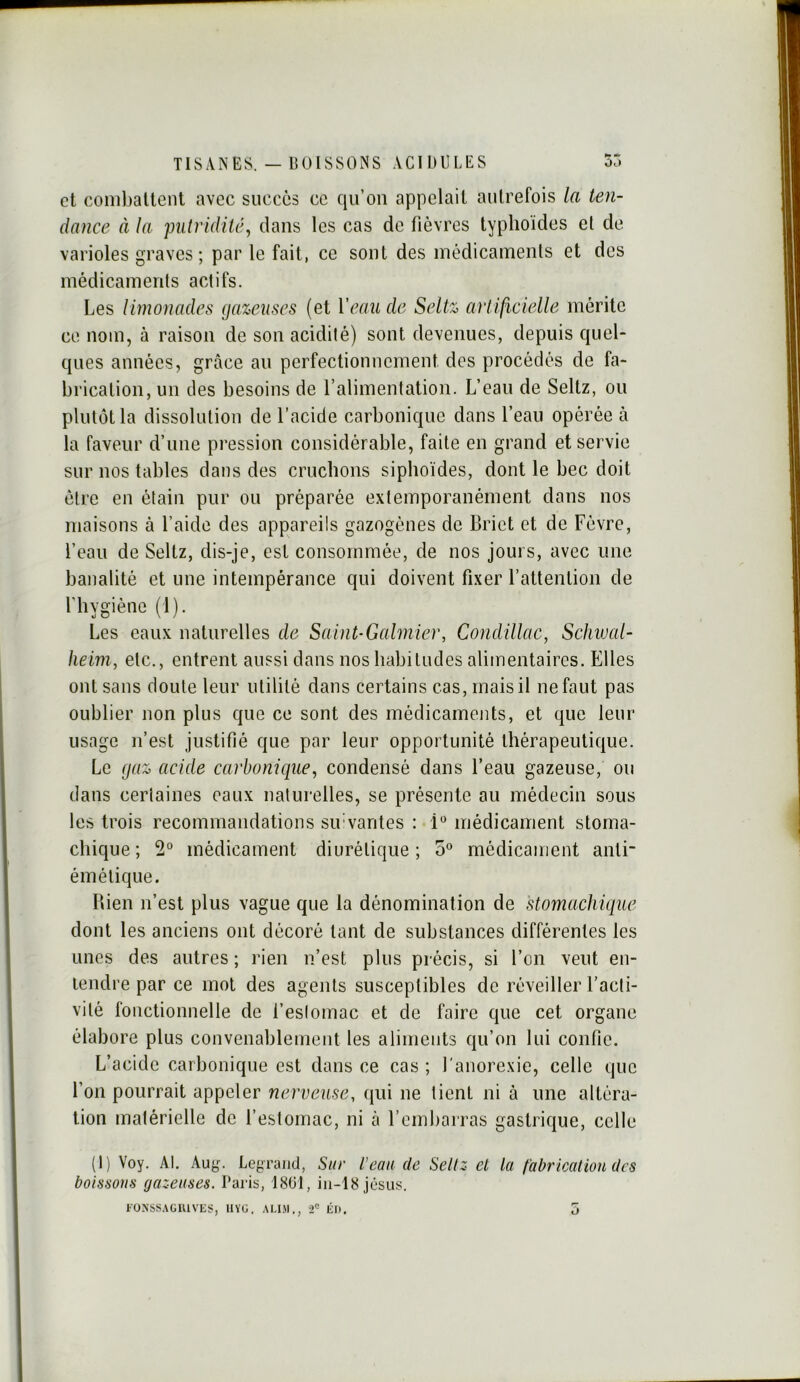 et conibaltciit avec succès ce qu’on appelait autrefois la ten- dance à la putridité, dans les cas de fièvres typhoïdes et de varioles graves ; par le fait, ce sont des médicaments et des médicaments actifs. Les limonades gazeuses (et Veau de Seltz artilicielle mérite ce nom, à raison de son acidité) sont devenues, depuis quel- ques années, grâce an perfectionnement des procédés de fa- brication, un des besoins de l’alimentation. L’eau de Seltz, ou plutôt la dissolution de l’acide carbonique dans l’eau opérée à la faveur d’une pi’ession considérable, faite en grand et servie sur nos tables dans des cruchons siphoïdes, dont le bec doit être en étain pur ou préparée e.\temporanément dans nos maisons à l’aide des appareils gazogènes de Briet et de Fèvre, l’eau de Seltz, dis-je, est consommée, de nos jours, avec une banalité et une intempérance qui doivent fixer l’attention de l'hygièno (1). Les eaux naturelles de Saint-Galmier, Condillac, Schwal- heim, etc., entrent aussi dans nos habitudes alimentaires. Elles ont sans doute leur utilité dans certains cas, mais il ne faut pas oublier non plus que ce sont des médicaments, et que leur usage n’est justifié que par leur opportunité thérapeutique. Le gaz acide carbonique, condensé dans l’eau gazeuse, ou dans certaines eaux naturelles, se présente au médecin sous les trois recommandations sifvarites : 1 médicament stoma- chique ; médicament diurétique; 5° médicament anti émétique. Bien n’est plus vague que la dénomination de stomachique dont les anciens ont décoré tant de substances différentes les unes des autres ; rien n’est plus précis, si l’on veut en- tendre par ce mol des agents susceptibles de réveiller l’acti- vité fonctionnelle de l’estomac et de faire que cet organe élabore plus convenablement les aliments qu’on lui confie. L’acide carbonique est dans ce cas ; l'anorexie, celle que l’on pourrait appeler nerveuse, (jui ne lient ni à une altéra- tion matérielle de l’estomac, ni à l’embarras gastrique, celle (1) Voy. Al. Auj^. Legrand, Sur l’eau de Sellz et la t'abricatiou des boissons gazeuses. Paris, 18(31, iii-18 jesus.