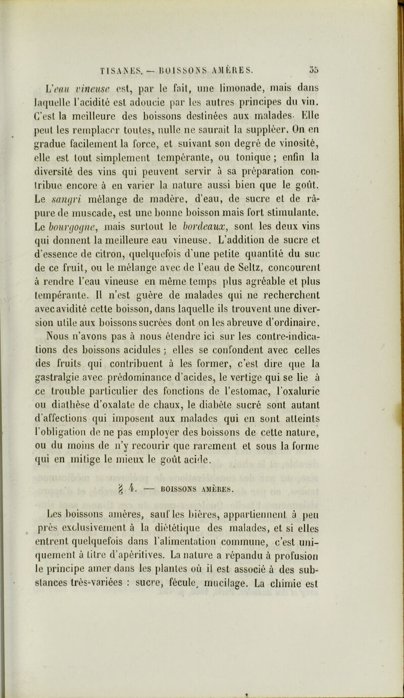 Veau vineuse est, par le fait, une limonade, mais dans lacpielle l’acidité est adoucie par les antres principes du vin. C’est la meilleure des boissons destinées aux malades. Elle peut les remplacer tontes, nulle ne saurait la suppléer. On en gradue facilement la force, et suivant son degré de vinosité, elle est tout simplement tempérante, ou tonique ; enfin la diversité des vins qui peuvent servir à sa préparation con- tribue encore à en varier la nature aussi bien que le goût. Le san(jvi mélange de madère, d’eau, de sucre et de râ- pure de muscade, est une bonne boisson mais fort stimulante. Le bourgogne, mais surtout le bordeaux, sont les deux vins qui donnent la meilleure eau vineuse. L’addition de sucre et d’essence de citron, quelquefois d’une petite quantité du suc de ce fruit, ou le mélange avec de l’eau de Seltz, concourent à rendre l’eau vineuse en même temps plus agréable et plus tempérante. Il n’est guère de malades qui ne recherchent avec avidité cette boisson, dans laquelle ils trouvent une diver- sion utile aux boissons sucrées dont on les abreuve d’ordinaire. Nous n’avons pas à nous étendre ici sur les contre-indica- tions des boissons acidulés ; elles se confondent avec celles des fruits qui contribuent à les former, c’est dire que la gastralgie avec prédominance d’acides, le vertige qui se lie à ce trouble particulier des fonctions de l’estomac, l’oxalurie ou diathèse d’oxalate de chaux, le diabète sucré sont autant d’affections qui imposent aux malades qui en sont atteints l’obligation de ne pas employer des boissons de cette nature, ou du moins de n’y recourir que rarement et sous la forme qui en mitige le mieux le goût acide. 4. — BOISSONS AMÈRES. Les boissons amères, sauf les bières, appartiennent à peu prés exclusivement à la diététique des malades, et si elles entrent quelquefois dans l’alimentation commune, c’est uni- quement à Litre d’apéritives. La nature a répandu à profusion le principe amer dans les plantes où il est associé à des sub- stances très^variées : sucre, fécule^ mucilage. La chimie est %