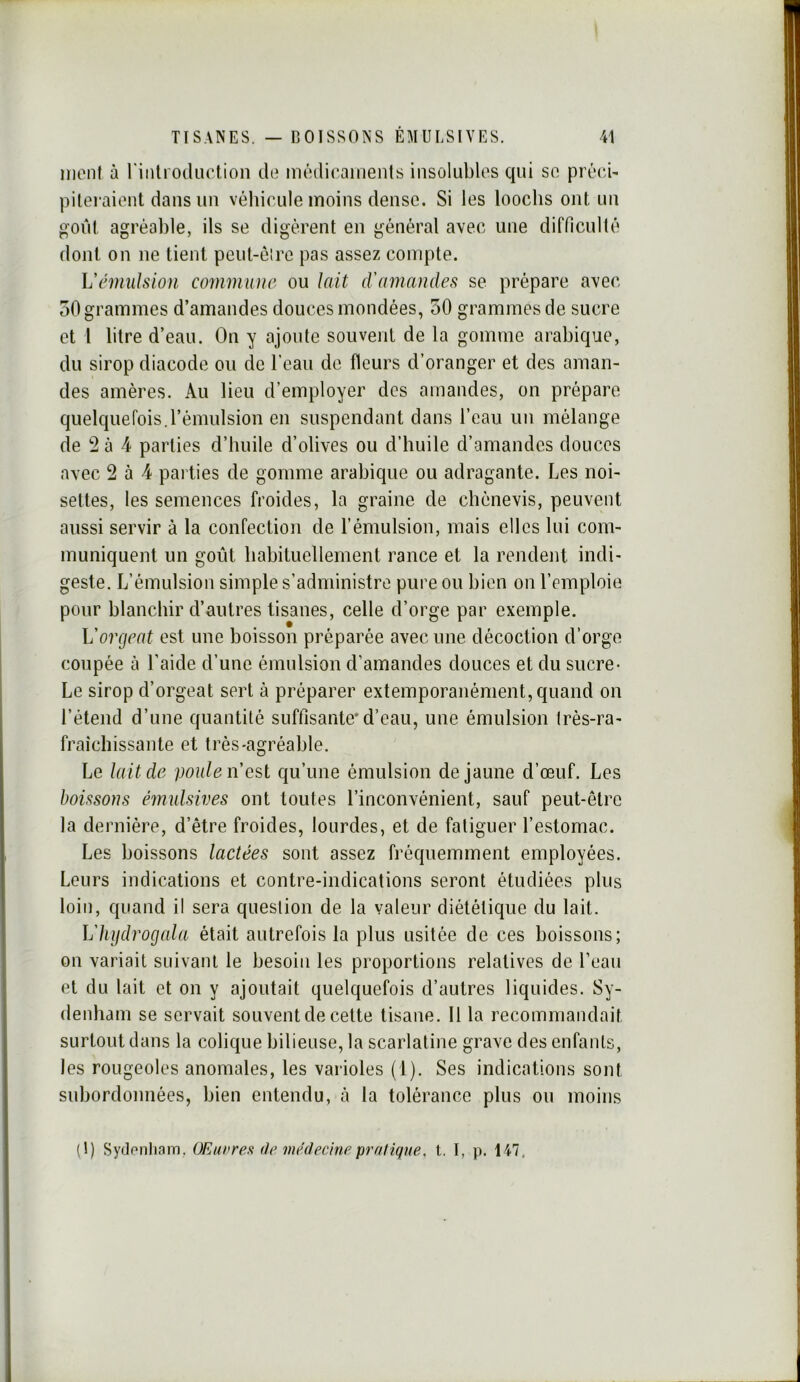 mont à rintroiUiction de médiraments insolubles qui so préc/i- pilei aiont dans un véhicule moins dense. Si les looclis ont un goût agréable, ils se digèrent en général avec une difficulté dont on ne tient peul-é!re pas assez compte. Vémulsion commune ou lait d'amandes se prépare avec 50 grammes d’amandes douces mondées, 50 grammes de sucre et 1 litre d’eau. On y ajoute souvent de la gomme arabique, du sirop diacode ou de l’eau de fleurs d’oranger et des aman- des amères. Au lieu d’employer des amandes, on prépare quelquefois.l’émulsion en suspendant dans l’eau un mélange de *2 à 4 parties d’huile d’olives ou d’huile d’amandes douces avec 2 à 4 pai ties de gomme arabique ou adragante. Les noi- settes, les semences froides, la graine de chénevis, peuvent aussi servir à la confection de l’émulsion, mais elles lui com- muniquent un goût habituellement rance et la rendent indi- geste. L’émulsion simple s’administre pure ou bien on l’emploie pour blanchir d’autres tisanes, celle d’orge par exemple. Vorgeat est une boisson préparée avec une décoction d’orge coupée à Laide d’une émulsion d’amandes douces et du sucre- Le sirop d’orgeat sert à préparer extemporanément, quand on l’étend d’une quantité suffisante*d’eau, une émulsion très-ra- fraîchissante et très-agréable. Le lait de poule n est qu’une émulsion de jaune d’œuf. Les boissons éimdsives ont toutes l’inconvénient, sauf peut-être la dernière, d’être froides, lourdes, et de fatiguer l’estomac. Les boissons lactées sont assez fréquemment employées. Leurs indications et contre-indications seront étudiées plus loin, quand il sera question de la valeur diététique du lait. h'hijdrogala était autrefois la plus usitée de ces boissons; on variait suivant le besoin les proportions relatives de Leau et du lait et on y ajoutait quelquefois d’autres liquides. Sy- denham se servait souvent de cette tisane. 11 la recommandait surtout dans la colique bilieuse, la scarlatine grave des enfants, les rougeoles anomales, les varioles (1). Ses indications sont subordonnées, bien entendu, à la tolérance plus ou moins (1) Sydonliam, OEunresi de médecmepraliqne, t. I, p. 147,