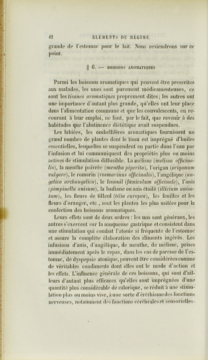 grando do rcslomao pour le lait. Nous reviendrons sur ce point. g G. — BOISSONS AROMATIQUES Parmi les boissons aromatiques qui peuvent être prescrites aux malades, les unes sont purement médicamenteuses, ce sont les tisanes amnatiques proprement dites; les autres ont une importance d’autant plus grande, qu’elles ont leur place dans l’alimentation commune et que les convalescents, en re- courant à leur emploi, ne font, par le fait, que revenir à des habitudes que l’abstinence diététique avait suspendues. Les labiées, les ombelliféres aromatiques fournissent un grand nombre de plantes dont le tissu est imprégné d’huiles essentielles, lesquelles se suspendent en partie dans l’eau par l’infusion et lui communiquent des propriétés plus ou moins actives de stimulation diffusible. La mélisse (métissa officina- lis), la menthe poivrée {menthapiperita), l’origan (onganiim vidgare), le romarin {rosmarimis officinalis), l’angélique (an- gelica aixhangelica), le fenouil {fœniciihm officinale), l’anis {pimpinella anisum), la badiane ouanis étoilé (illicium anisa- tum), les fleurs de tilleul (tilia europea), les feuilles et les fleurs d’oranger, etc., sont les plantes les plus usitées pour la confection des boissons aromatiques. Leurs effets sont de deux ordres ; les uns sont généraux, les autres s’e.xercent sur la muqueuse gastrique et consistent dans une stimulation qui combat l’atonie si fréquente de l’estomac et assure la complète élaboration des aliments ingérés. Les infusions d’anis, d’angélique, de menthe, de mélisse, prises immédiatement après le repas, dans les cas de paresse de l’es- tomac, de dyspepsie atonique, peuvent être considérées comme de véritables condiments dont elles ont le mode d’action et les effets. L’influence générale de ces boissons, qui sont d’ail- leurs d’aulant plus efficaces qu’elles sont imprégnées d’une ({uantité plus considérable de calorique, se réduit à une stimu- lation ])lus ou moins vive, aune sorte d’érélhismedes fonctions nerveuses, notamment (b‘s fonctions cérébrales et sensorielles-