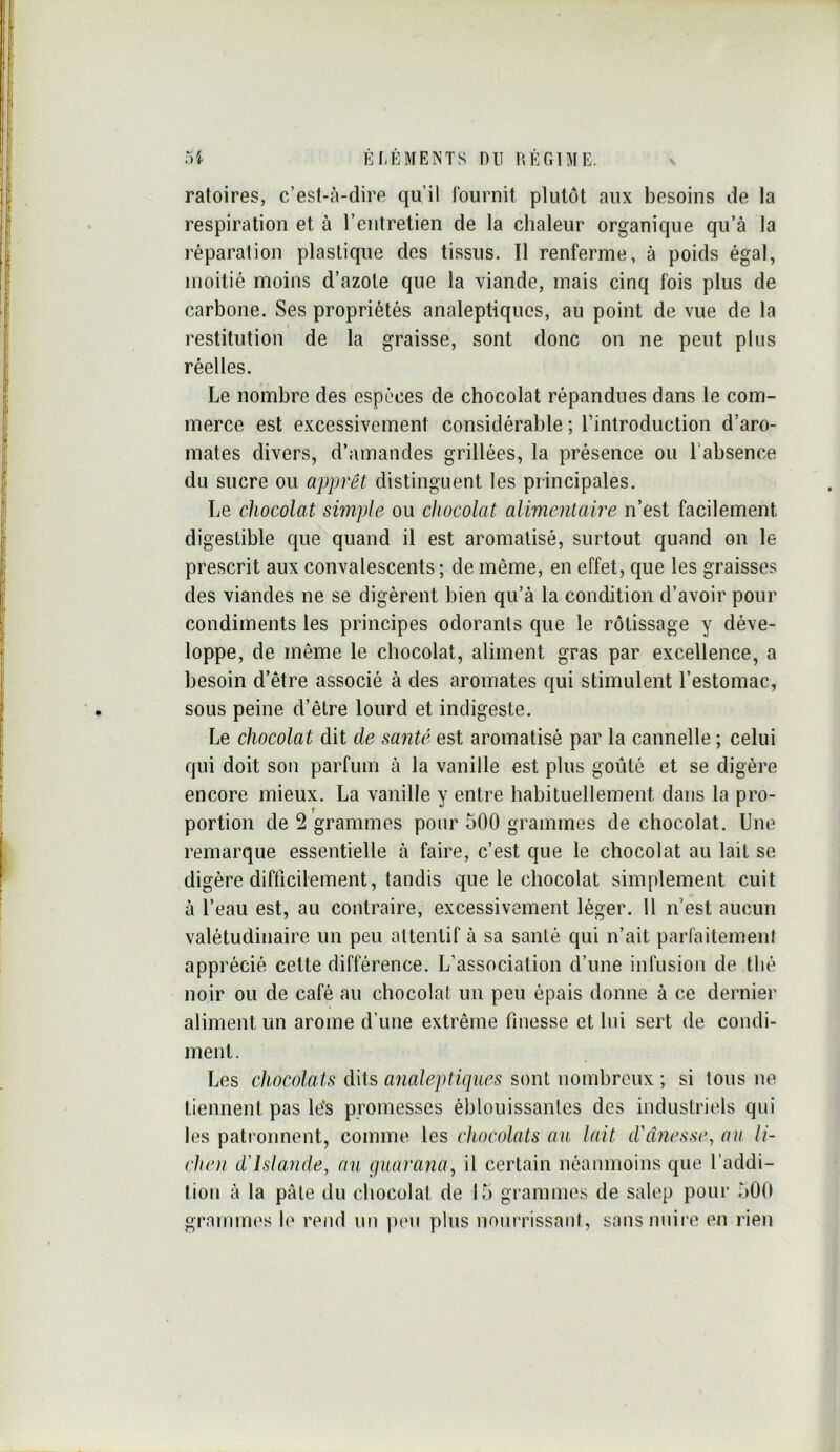 ratoires, c’est-à-dire qu’il fournit plutôt aux besoins de la respiration et à l’entretien de la chaleur organique qu’à la réparation plastique des tissus. Il renferme, à poids égal, moitié moins d’azote que la viande, mais cinq fois plus de carbone. Ses propriétés analeptiques, au point de vue de la restitution de la graisse, sont donc on ne peut plus réelles. Le nombre des espèces de chocolat répandues dans le com- merce est excessivement considérable ; l’introduction d’aro- mates divers, d’amandes grillées, la présence ou l'absence du sucre ou apprêt distinguent les principales. Le chocolat simple ou chocolat alimentaire n’est facilement digestible que quand il est aromatisé, surtout quand on le prescrit aux convalescents ; de même, en effet, que les graisses des viandes ne se digèrent bien qu’à la condition d’avoir pour condiments les principes odorants que le rôtissage y déve- loppe, de même le chocolat, aliment gras par excellence, a besoin d’être associé à des aromates qui stimulent l’estomac, sous peine d’être lourd et indigeste. Le chocolat dit de santé est aromatisé par la cannelle ; celui qui doit son parfum à la vanille est plus goûté et se digère encore mieux. La vanille y entre habituellement dans la pro- f portion de 2 grammes pour 500 grammes de chocolat. Une remarque essentielle à faire, c’est que le chocolat au lait se digère difficilement, tandis que le chocolat simplement cuit à l’eau est, au contraire, excessivement léger. Il n’est aucun valétudinaire un peu attentif à sa santé qui n’ait parfaitement apprécié cette différence. L’association d’une infusion de thé noir ou de café au chocolat un peu épais donne à ce dernier aliment un arôme d’une extrême finesse et lui sert de condi- ment. Les chocolats dits analeptiques sont nombreux ; si tous ne tiennent pas le‘s promesses éblouissantes des industriels qui les patronnent, comme les chocolats au lait d'ânesse, au li- chc)i d'Islande, an guarana, il certain néanmoins que l’addi- tion à la pâte du chocolal de 15 grammes de salep pour 50(1 grammes le rend un p(Mi plus nourrissant, sansniiii’e en rien