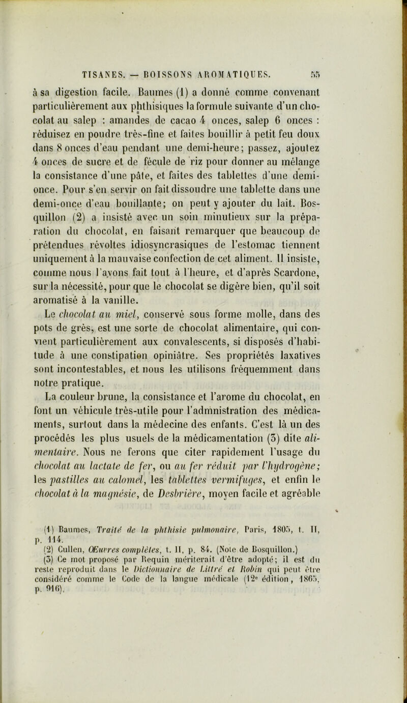 à sa digestion facile. Baiiines (1) a donné comme convenant particulièrement aux phthisiques la formule suivante d’un cho- colat au salep : amandes de cacao 4 onces, salep G onces : réduisez en poudre très-fine et faites bouillir à petit feu doux dans 8 onces d’eau pendant une demi-heure; passez, ajoutez 4 onces de sucre et de fécule de riz pour donner au mélange la consistance d’une pâte, et faites des tablettes d’une demi- once. Pour s’cn servir on fait dissoudre une tablette dans une demi-once d’eau bouillante; on peut y ajouter du lait. Bos- quillon (2) a insisté avec un soin minutieux sur la prépa- ration du chocolat, en faisant remarquer que beaucoup de prétendues révoltes idiosyncrasiques de l’estomac tiennent uniquement à la mauvaise confection de cet aliment. Il insiste, comme nous l’avons fait tout à l’heure, et d’après Scardone, sur la nécessité, pour que le chocolat se digère bien, qu’il soit aromatisé à la vanille. Le chocolat au miel, conservé sous forme molle, dans des pots de grès, est une sorte de chocolat alimentaire, qui con- vient particulièrement aux convalescents, si disposés d’habi- tude à une constipation opiniâtre. Ses propriétés laxatives sont incontestables, et nous les utilisons fréquemment dans notre pratique. La couleur brune, la consistance et l’arome du chocolat, en font un véhicule très-utile pour l’admnistration des médica- ments, surtout dans la médecine des enfants. C’est là un des procédés les plus usuels de la médicamentation (3) dite ali- mentaire. Nous ne ferons que citer rapidement l’usage du chocolat au lactate de fer., ou au fer réduit par lliydrogèiie; les pastilles au calomel, les tablettes vermifuges, et enfin le chocolat à la magnésie, de Desbrière, moyen facile et agréable (1) Baumes, Traite, de la phtJmie pulmonaire, Paris, 1805, f. II, p. 114. (2) Cullen, Œuvres complètes, t. II, p. 84. (Noie de Bosquillon.) (3) Ce mot proposé par Requin mériterait d’être adopté; il est du reste reproduit dans le Dictionnaire de Littré et Robin qui peul être considéré comme le Code de la langue médicale (12® édition, 1805.