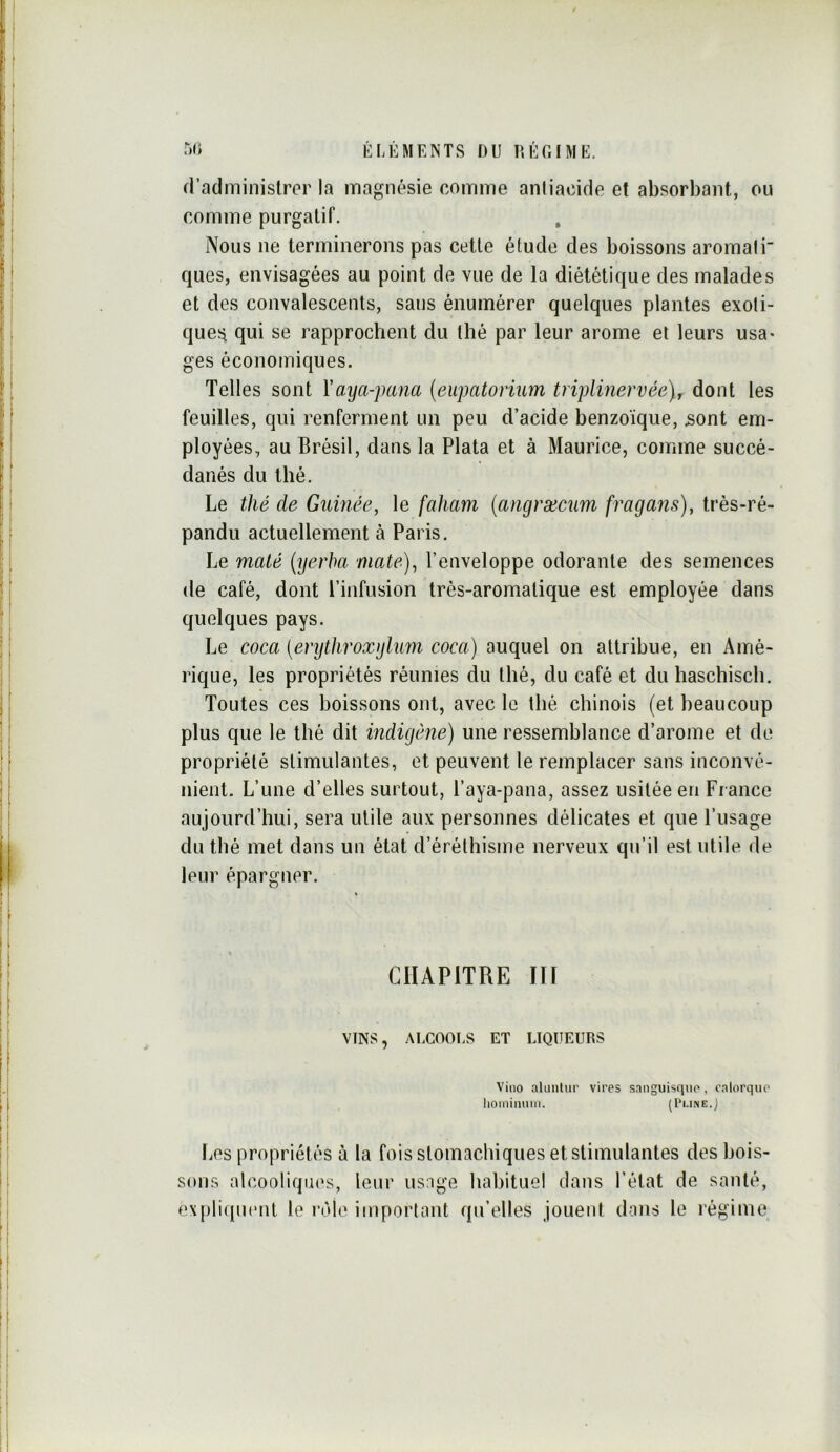 d’aclminislror la magnésie comme aniiacide et absorbant, ou comme purgatif. Nous ne terminerons pas cette étude des boissons aromali ques, envisagées au point de vue de la diététique des malades et des convalescents, sans énumérer quelques plantes exoti- ques qui se rapprochent du thé par leur arôme et leurs usa- ges économiques. Telles sont Vaya-pana (eupatoriim triplinervée)^ dont les feuilles, qui renferment un peu d’acide benzoïque, 5ont em- ployées, au Brésil, dans la Plata et à Maurice, comme succé- danés du thé. Le thé de Guinée, le faham (angræcum fragans), très-ré- pandu actuellement à Paris. Le maté {yerha mate), l’enveloppe odorante des semences de café, dont l’infusion très-aromatique est employée dans quelques pays. Le coca [erythroxylum coca) auquel on attribue, en Amé- rique, les propriétés réunies du thé, du café et du haschisch. Toutes ces boissons ont, avec le llié chinois (et beaucoup plus que le thé dit indigène) une ressemblance d’arome et de propriété stimulantes, et peuvent le remplacer sans inconvé- nient. L’une d’elles surtout, l’aya-pana, assez usitée en Fiance aujourd’hui, sera utile aux personnes délicates et que l’usage du thé met dans un état d’éréthisme nerveux qu’il est utile de leur épargner. CHAPITRE m VINS, ALCOOl.S ET LIQUEURS Vino ahinlur vires sanguisqiie, calorque lioinimim. (Pi.ine.) Les propriétés à la fois stomachiques et stimulantes des bois- sons alcooliques, leur usage habituel dans l’état de santé, e\pliqu(‘nt le l’èle important qu’elles jouent dans le régime